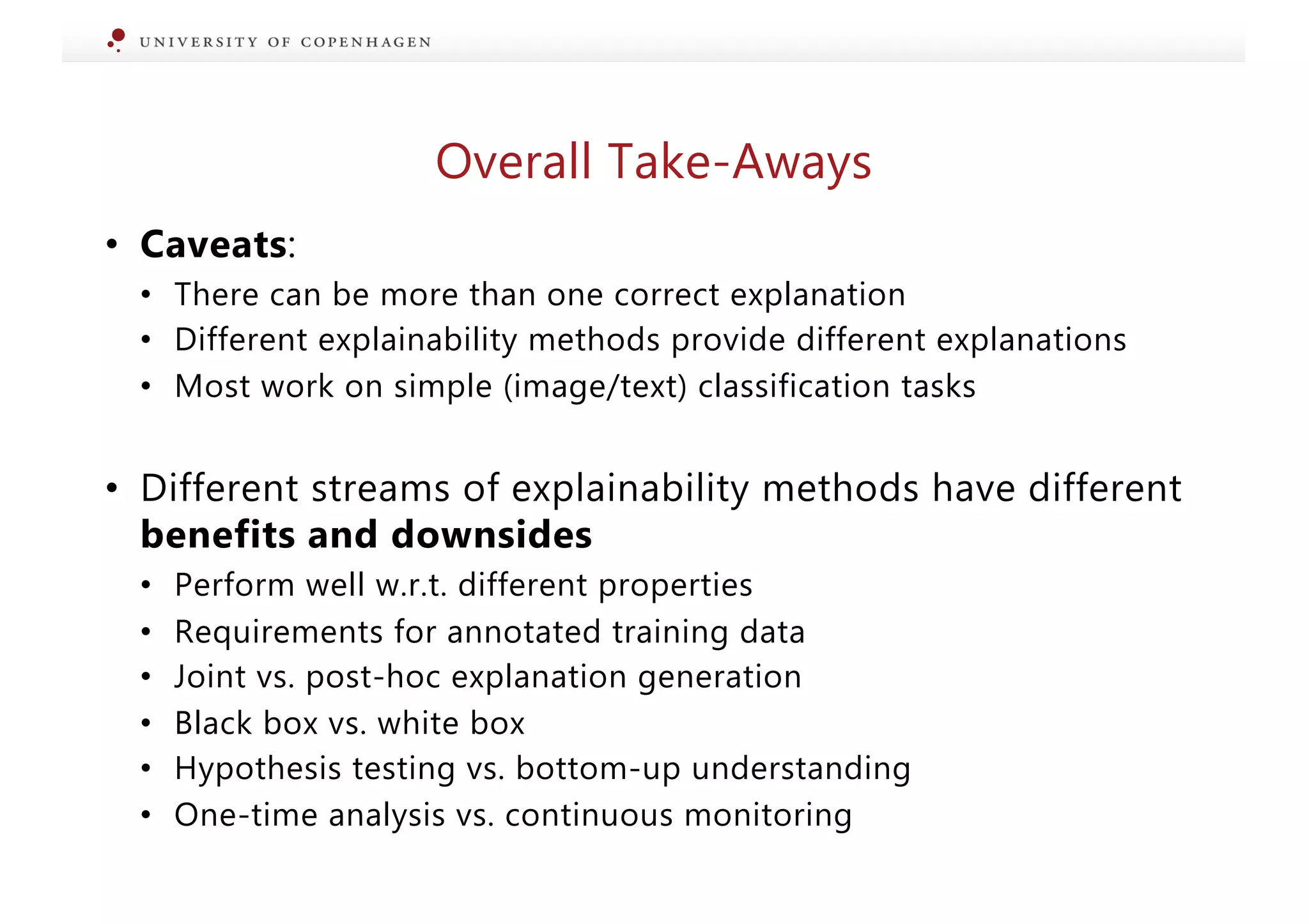 • Caveats:
• There can be more than one correct explanation
• Different explainability methods provide different explanations
• Most work on simple (image/text) classification tasks
• Different streams of explainability methods have different
benefits and downsides
• Perform well w.r.t. different properties
• Requirements for annotated training data
• Joint vs. post-hoc explanation generation
• Black box vs. white box
• Hypothesis testing vs. bottom-up understanding
• One-time analysis vs. continuous monitoring
Overall Take-Aways
 