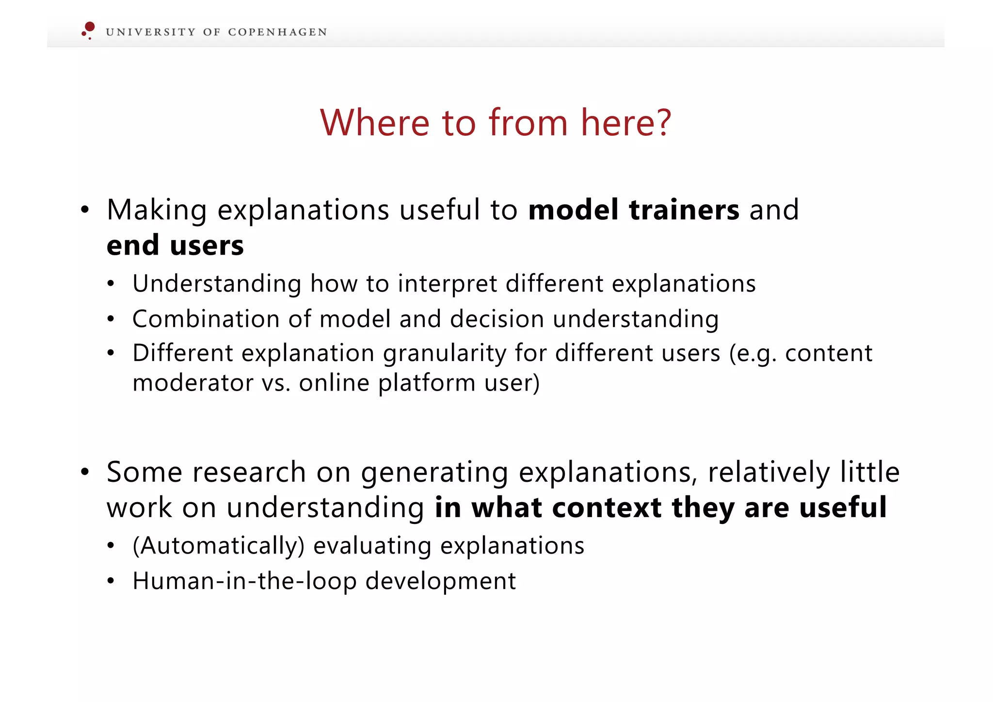 Where to from here?
• Making explanations useful to model trainers and
end users
• Understanding how to interpret different explanations
• Combination of model and decision understanding
• Different explanation granularity for different users (e.g. content
moderator vs. online platform user)
• Some research on generating explanations, relatively little
work on understanding in what context they are useful
• (Automatically) evaluating explanations
• Human-in-the-loop development
 