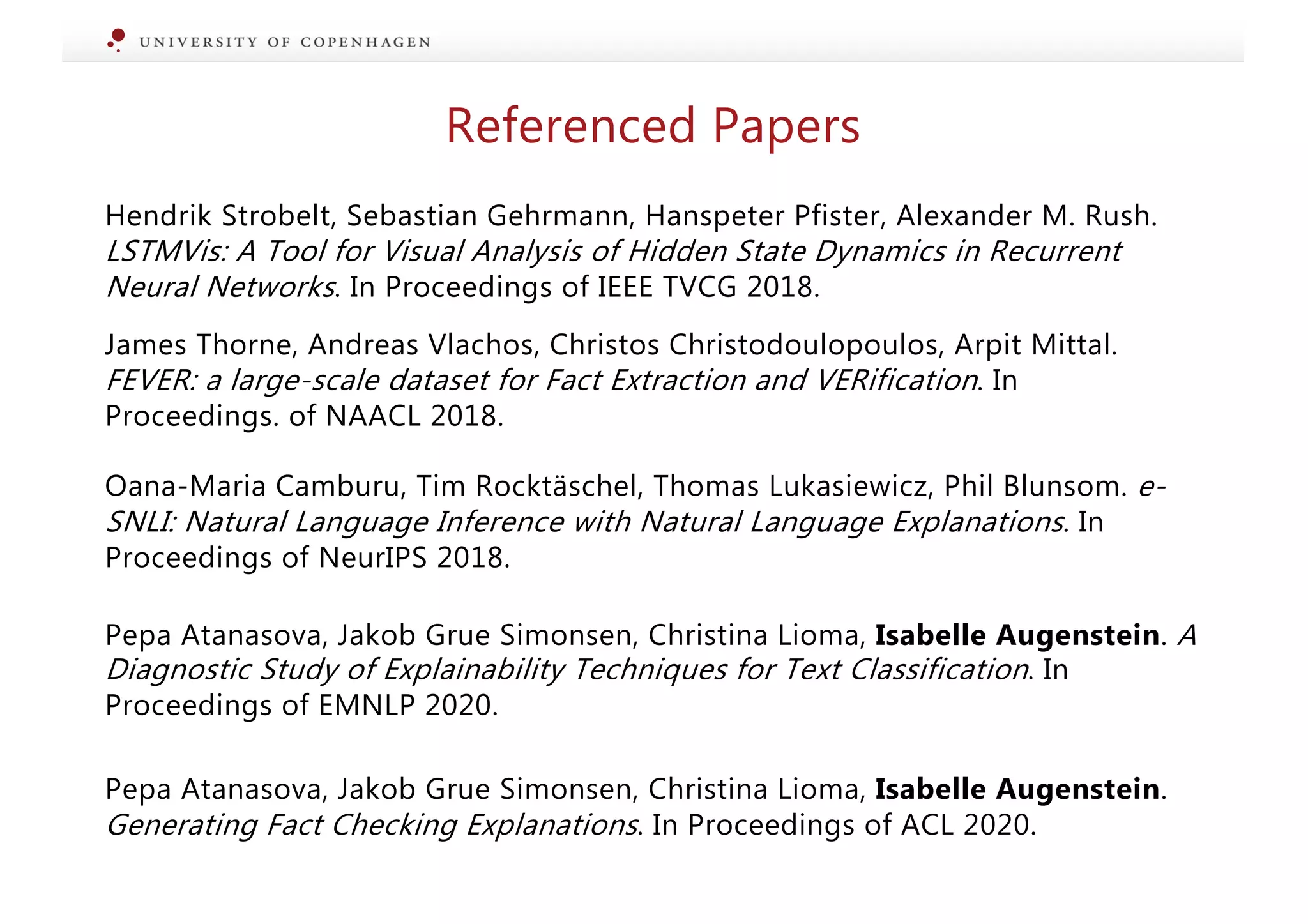 Hendrik Strobelt, Sebastian Gehrmann, Hanspeter Pfister, Alexander M. Rush.
LSTMVis: A Tool for Visual Analysis of Hidden State Dynamics in Recurrent
Neural Networks. In Proceedings of IEEE TVCG 2018.
James Thorne, Andreas Vlachos, Christos Christodoulopoulos, Arpit Mittal.
FEVER: a large-scale dataset for Fact Extraction and VERification. In
Proceedings. of NAACL 2018.
Oana-Maria Camburu, Tim Rocktäschel, Thomas Lukasiewicz, Phil Blunsom. e-
SNLI: Natural Language Inference with Natural Language Explanations. In
Proceedings of NeurIPS 2018.
Pepa Atanasova, Jakob Grue Simonsen, Christina Lioma, Isabelle Augenstein. A
Diagnostic Study of Explainability Techniques for Text Classification. In
Proceedings of EMNLP 2020.
Pepa Atanasova, Jakob Grue Simonsen, Christina Lioma, Isabelle Augenstein.
Generating Fact Checking Explanations. In Proceedings of ACL 2020.
Referenced Papers
 