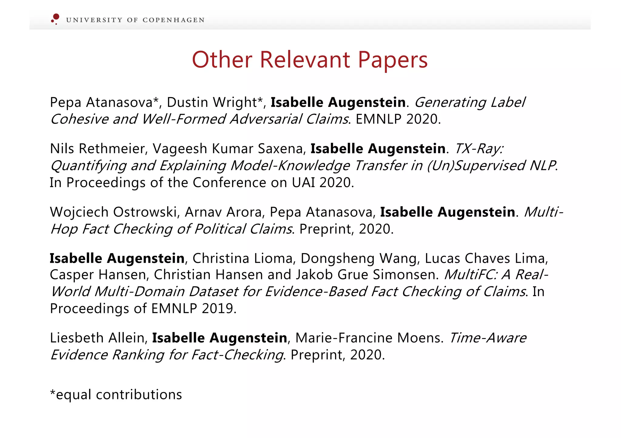 Pepa Atanasova*, Dustin Wright*, Isabelle Augenstein. Generating Label
Cohesive and Well-Formed Adversarial Claims. EMNLP 2020.
Nils Rethmeier, Vageesh Kumar Saxena, Isabelle Augenstein. TX-Ray:
Quantifying and Explaining Model-Knowledge Transfer in (Un)Supervised NLP.
In Proceedings of the Conference on UAI 2020.
Wojciech Ostrowski, Arnav Arora, Pepa Atanasova, Isabelle Augenstein. Multi-
Hop Fact Checking of Political Claims. Preprint, 2020.
Isabelle Augenstein, Christina Lioma, Dongsheng Wang, Lucas Chaves Lima,
Casper Hansen, Christian Hansen and Jakob Grue Simonsen. MultiFC: A Real-
World Multi-Domain Dataset for Evidence-Based Fact Checking of Claims. In
Proceedings of EMNLP 2019.
Liesbeth Allein, Isabelle Augenstein, Marie-Francine Moens. Time-Aware
Evidence Ranking for Fact-Checking. Preprint, 2020.
*equal contributions
Other Relevant Papers
 