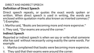 DIRECT AND INDIRECT SPEECH
Definition of Direct Speech
Direct speech repeats, or quotes the exact words spoken or
written. When direct speech is used in writing, the words are
enclosed within quotation marks also known as inverted commas ("
") Examples:
i. Martha said, ‘’Books are becoming more and more expensive.’’
ii.They said, ‘’Our exams are around the corner.’’
Indirect Speech
Reported or indirect speech is when we say or write what someone
else has said without necessarily using exactly the same words. For
example:
i. Martha complained that books were becoming more expensive.
ii. They said that their exams were around the corner.
 