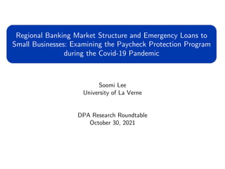 Soomi Lee
University of La Verne
DPA Research Roundtable
October 30, 2021
Regional Banking Market Structure and Emergency Loans to
Small Businesses: Examining the Paycheck Protection Program
during the Covid-19 Pandemic
 