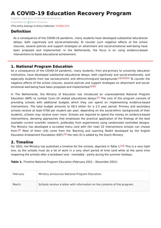 February Ministry announces National Program Education.
March Schools receive a letter with information on the contents of the program.
A COVID-19 Education Recovery Program
Subjects: Education & Educational Research
Submitted by: Geert Driessen
(This entry belongs to Entry Collection "COVID-19")
Definition
1. National Program Education
As a consequence of the COVID-19 pandemic, many students, from pre-primary to university education
institutions, have developed substantial educational delays, both cognitively and social-emotionally, and
especially students from low socioeconomic and ethnic/immigrant backgrounds. To counter the
negative eﬀects of the school closures, several policies and support strategies on attainment and social-
emotional well-being have been proposed and implemented.
In The Netherlands, the Ministry of Education has introduced an unprecedented National Program
Education (NPE) to combat Covic-19 related educational delays. The core of this program consists of
providing schools with additional budgets which they can spend on implementing evidence-based
interventions. The total budget amounts to €8.5 billion for a 2.5 year period. Primary and secondary
schools receive at least €700 per student per year; depending on the social-ethnic backgrounds of their
students, schools may receive even more. Schools are required to spend the money on evidence-based
interventions, denoting approaches that emphasize the practical application of the ﬁndings of the best
available current scientiﬁc research, preferably from experiments using randomized controlled designs.
The Ministry has developed a so-called menu card with (for now) 22 interventions schools can choose
from. Most of them (19) come from the Teaching and Learning Toolkit developed by the English
Education Endowment Foundation (EEF); the rest (3) is added by the Dutch Ministry.
2. Timeline
For 2021, the Ministry has published a timeline for the schools, depicted in Table 1. This is a very tight
one, as the schools must do a lot of work in a very short period of time (and while at the same time
reopening the schools after a lockdown) and - inevitable - partly during the summer holidays.
Table 1. Timeline National Program Education (February 2021 – December 2021)
As a consequence of the COVID-19 pandemic, many students have developed substantial educational
delays, both cognitively and social-emotionally. To counter such negative eﬀects of the school
closures, several policies and support strategies on attainment and social-emotional well-being have
been proposed and implemented. In the Netherlands, the focus is on using evidence-based
interventions to boost educational achievement.
[1][2][3][4]
[5][6]
[7]
[8]
[9]
[10]
 