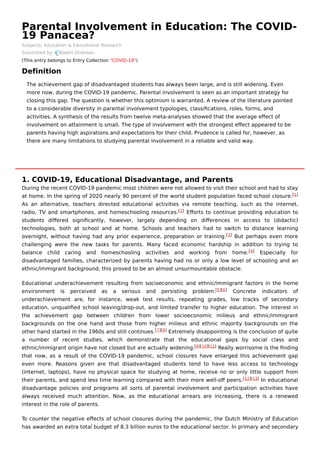Parental Involvement in Education: The COVID-
19 Panacea?
Subjects: Education & Educational Research
Submitted by: Geert Driessen
(This entry belongs to Entry Collection "COVID-19")
Definition
1. COVID-19, Educational Disadvantage, and Parents
During the recent COVID-19 pandemic most children were not allowed to visit their school and had to stay
at home. In the spring of 2020 nearly 90 percent of the world student population faced school closure.
As an alternative, teachers directed educational activities via remote teaching, such as the internet,
radio, TV and smartphones, and homeschooling resources. Eﬀorts to continue providing education to
students diﬀered signiﬁcantly, however, largely depending on diﬀerences in access to (didactic)
technologies, both at school and at home. Schools and teachers had to switch to distance learning
overnight, without having had any prior experience, preparation or training. But perhaps even more
challenging were the new tasks for parents. Many faced economic hardship in addition to trying to
balance child caring and homeschooling activities and working from home. Especially for
disadvantaged families, characterized by parents having had no or only a low level of schooling and an
ethnic/immigrant background, this proved to be an almost unsurmountable obstacle.
Educational underachievement resulting from socioeconomic and ethnic/immigrant factors in the home
environment is perceived as a serious and persisting problem. Concrete indicators of
underachievement are, for instance, weak test results, repeating grades, low tracks of secondary
education, unqualiﬁed school leaving/drop-out, and limited transfer to higher education. The interest in
the achievement gap between children from lower socioeconomic milieus and ethnic/immigrant
backgrounds on the one hand and those from higher milieus and ethnic majority backgrounds on the
other hand started in the 1960s and still continues. Extremely disappointing is the conclusion of quite
a number of recent studies, which demonstrate that the educational gaps by social class and
ethnic/immigrant origin have not closed but are actually widening. Really worrisome is the ﬁnding
that now, as a result of the COVID-19 pandemic, school closures have enlarged this achievement gap
even more. Reasons given are that disadvantaged students tend to have less access to technology
(internet, laptops), have no physical space for studying at home, receive no or only little support from
their parents, and spend less time learning compared with their more well-oﬀ peers. In educational
disadvantage policies and programs all sorts of parental involvement and participation activities have
always received much attention. Now, as the educational arrears are increasing, there is a renewed
interest in the role of parents.
To counter the negative eﬀects of school closures during the pandemic, the Dutch Ministry of Education
has awarded an extra total budget of 8.3 billion euros to the educational sector. In primary and secondary
The achievement gap of disadvantaged students has always been large, and is still widening. Even
more now, during the COVID-19 pandemic. Parental involvement is seen as an important strategy for
closing this gap. The question is whether this optimism is warranted. A review of the literature pointed
to a considerable diversity in parental involvement typologies, classiﬁcations, roles, forms, and
activities. A synthesis of the results from twelve meta-analyses showed that the average eﬀect of
involvement on attainment is small. The type of involvement with the strongest eﬀect appeared to be
parents having high aspirations and expectations for their child. Prudence is called for, however, as
there are many limitations to studying parental involvement in a reliable and valid way.
[1]
[2]
[3]
[4]
[5][6]
[7][8]
[9][10][11]
[12][13]
 