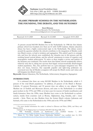 Nazhruna: Jurnal Pendidikan Islam
Vol. 4 No 1, 2021. pp. 18-31 E-ISSN: 2614-8013
DOI: https://doi.org/10.31538/nzh.v4i1.1076
http://e-journal.ikhac.ac.id/index.php/NAZHRUNA/
ISLAMIC PRIMARY SCHOOLS IN THE NETHERLANDS:
THE FOUNDING, THE DEBATE, AND THE OUTCOMES1
Geert Driessen
Driessen Research, The Netherlands,
driessenresearch@gmail.com www.geertdriessen.nl
Received: 14-11-2020 Revised: 16-12-2020 Accepted: 18-01-2021
Abstract
At present around 865.000 Muslims live in the Netherlands. In 1988 the first Islamic
primary school was founded; now there are 61 with 15,000 students. Islamic education
always has been a highly controversial topic in the Netherlands. The debate centers
around the question whether the schools contribute to the integration of Muslim youth
into Dutch society, or lead to isolation and segregation. This article‟s goal is to entangle
why and how the schools were established, the obstacles met in this process and the
resulting heated societal debate, and the schools‟ attainments in terms of cognitive and
noncognitive student achievement. To arrive at these insights a review and analysis of
the literature was conducted. The results show that Islamic schools academically achieve
relatively well, that is, taking into account their largely socioeconomically disadvantaged
student population. Also, they perform best on a pen-and-paper integration test. This
does not mean, however, that especially populist and right-wing politicians are
convinced now that all Muslim youngsters will accept the Dutch norms and values and
will integrate into Dutch society.
Keywords: Islamic Education, The Netherlands, Achievement, Integration, Segregation
INTRODUCTION
It is estimated that there are some 865.000 Muslims in the Netherlands, which is 5
percent of the total Dutch population.2
In addition, 23 percent of the Dutch is Roman-
Catholic, 15 percent Protestant, and 52 percent does not adhere to any religion.3
Most
Muslims are of Turkish and Moroccan descent, and came to the Netherlands as so-called
guest-workers in the 1970s and 1980s or in later years for reasons of family-reunification and
family-formation. Since the 1990s, many Muslims have come to the Netherlands as asylum-
seekers, mainly from countries such as Bosnia, Afghanistan, Iraq, Somalia, and – more
recently – Syria. There are also Muslims from the former Dutch colonies Indonesia and
Surinam, who came to the Netherlands in the 1950s and in the 1970s and 1980s.4
1 For more detailed information the reader is referred to Driessen and Merry (2006), and Merry and
Driessen (2016).
2 Schmeets, H. De Religieuze Kaart van Nederland, 2010-2015. De Haag: CBS, 2016.
3 CBS. “Kerkelijke Gezindte en Kerkbezoek.” Last modified October 7, 2019.
https://opendata.cbs.nl/#/CBS/nl/dataset/37944/table?ts=1604571605657.
4 Butter, E. “Uit Welke Landen Komen Nederlandse Moslims?” Last modified June 14, 2018.
http://www.republiekallochtonie.nl/blog/feiten/uit-welke-landen-komen-nederlandse-moslims.
 