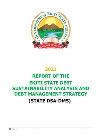 1 | P a g e
2021
REPORT OF THE
EKITI STATE DEBT
SUSTAINABILITY ANALYSIS AND
DEBT MANAGEMENT STRATEGY
(STATE DSA-DMS)
 