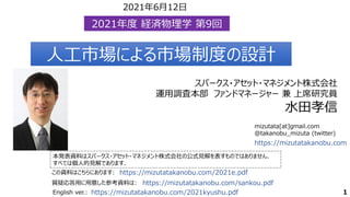 mizutata[at]gmail.com
@takanobu_mizuta (twitter)
本発表資料はスパークス・アセット・マネジメント株式会社の公式見解を表すものではありません．
すべては個人的見解であります．
この資料はこちらにあります: https://mizutatakanobu.com/2021e.pdf
https://mizutatakanobu.com
スパークス・アセット・マネジメント株式会社
運用調査本部 ファンドマネージャー 兼 上席研究員
水田孝信
2021年度 経済物理学 第9回
2021年度 経済物理学 第9回
人工市場による市場制度の設計
人工市場による市場制度の設計
1
https://mizutatakanobu.com/sankou.pdf
質疑応答用に用意した参考資料は:
2021年6月12日
English ver.: https://mizutatakanobu.com/2021kyushu.pdf
 
