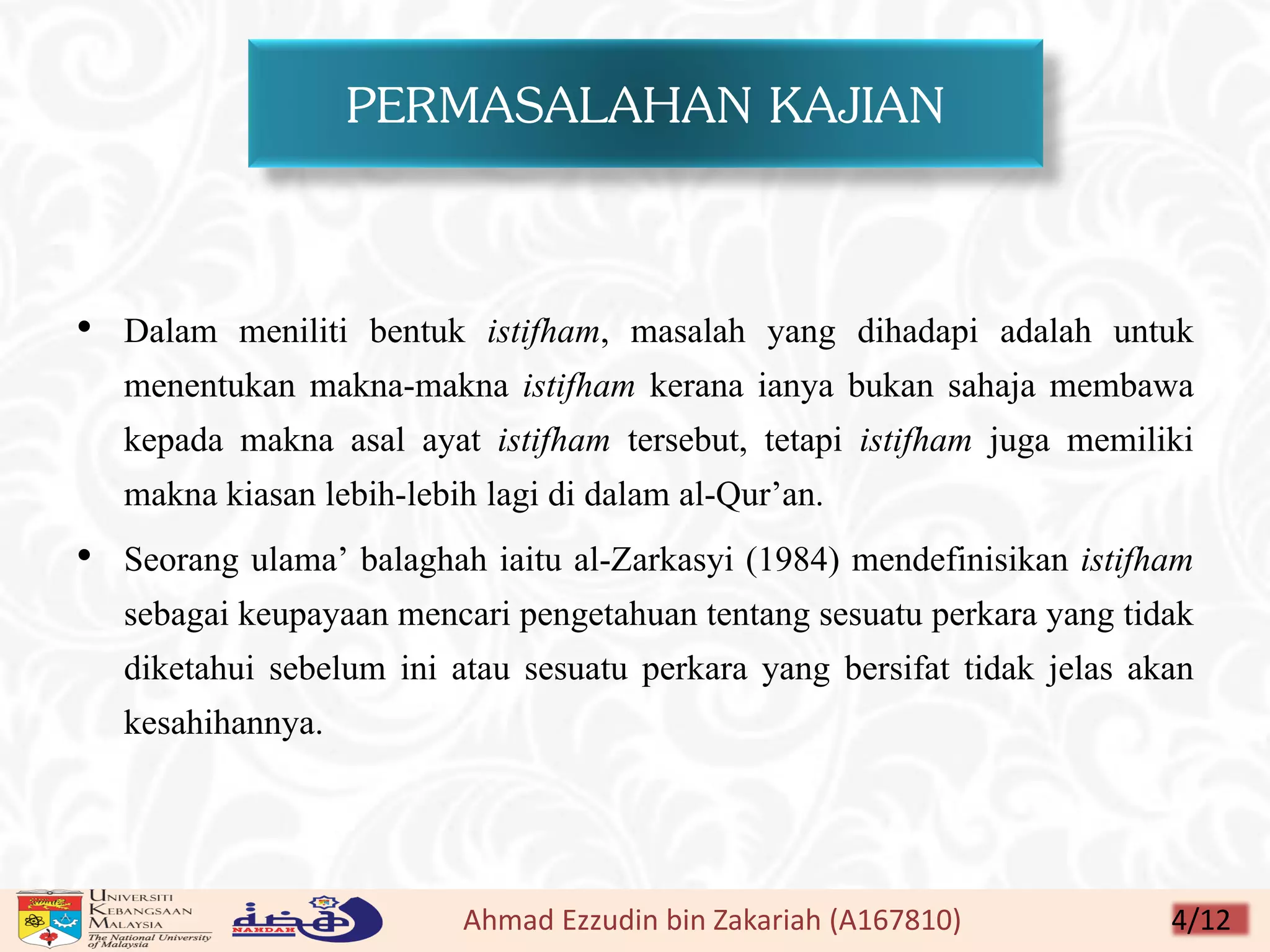 PERMASALAHAN KAJIAN
• Dalam meniliti bentuk istifham, masalah yang dihadapi adalah untuk
menentukan makna-makna istifham kerana ianya bukan sahaja membawa
kepada makna asal ayat istifham tersebut, tetapi istifham juga memiliki
makna kiasan lebih-lebih lagi di dalam al-Qur’an.
• Seorang ulama’ balaghah iaitu al-Zarkasyi (1984) mendefinisikan istifham
sebagai keupayaan mencari pengetahuan tentang sesuatu perkara yang tidak
diketahui sebelum ini atau sesuatu perkara yang bersifat tidak jelas akan
kesahihannya.
Ahmad Ezzudin bin Zakariah (A167810) 4/12
 