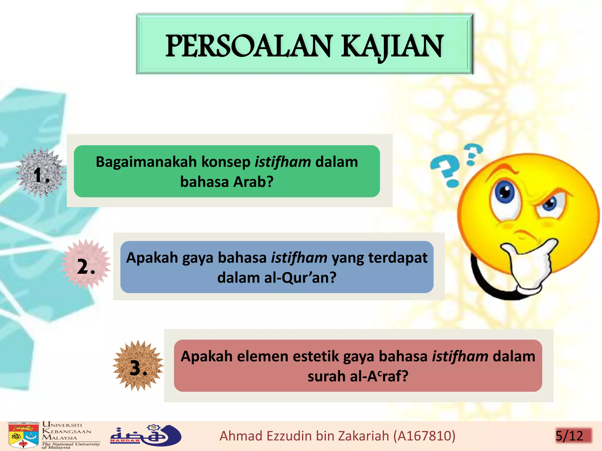 PERSOALAN KAJIAN
1.
2.
Bagaimanakah konsep istifham dalam
bahasa Arab?
3. Apakah elemen estetik gaya bahasa istifham dalam
surah al-Acraf?
Apakah gaya bahasa istifham yang terdapat
dalam al-Qur’an?
Ahmad Ezzudin bin Zakariah (A167810) 5/12
 