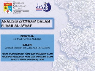 Analisis Istifham dalam
surah al-Acraf
PENYELIA:
Dr Mad Nor bin Abdullah
CALON:
Ahmad Ezzudin bin Zakariah (A167810)
PUSAT KAJIAN BAHASA ARAB DAN TAMADUN ISLAM
PROGRAM PENGAJIAN ARAB DAN TAMADUN ISLAM
FAKULTI PENGAJIAN ISLAM, UKM
 