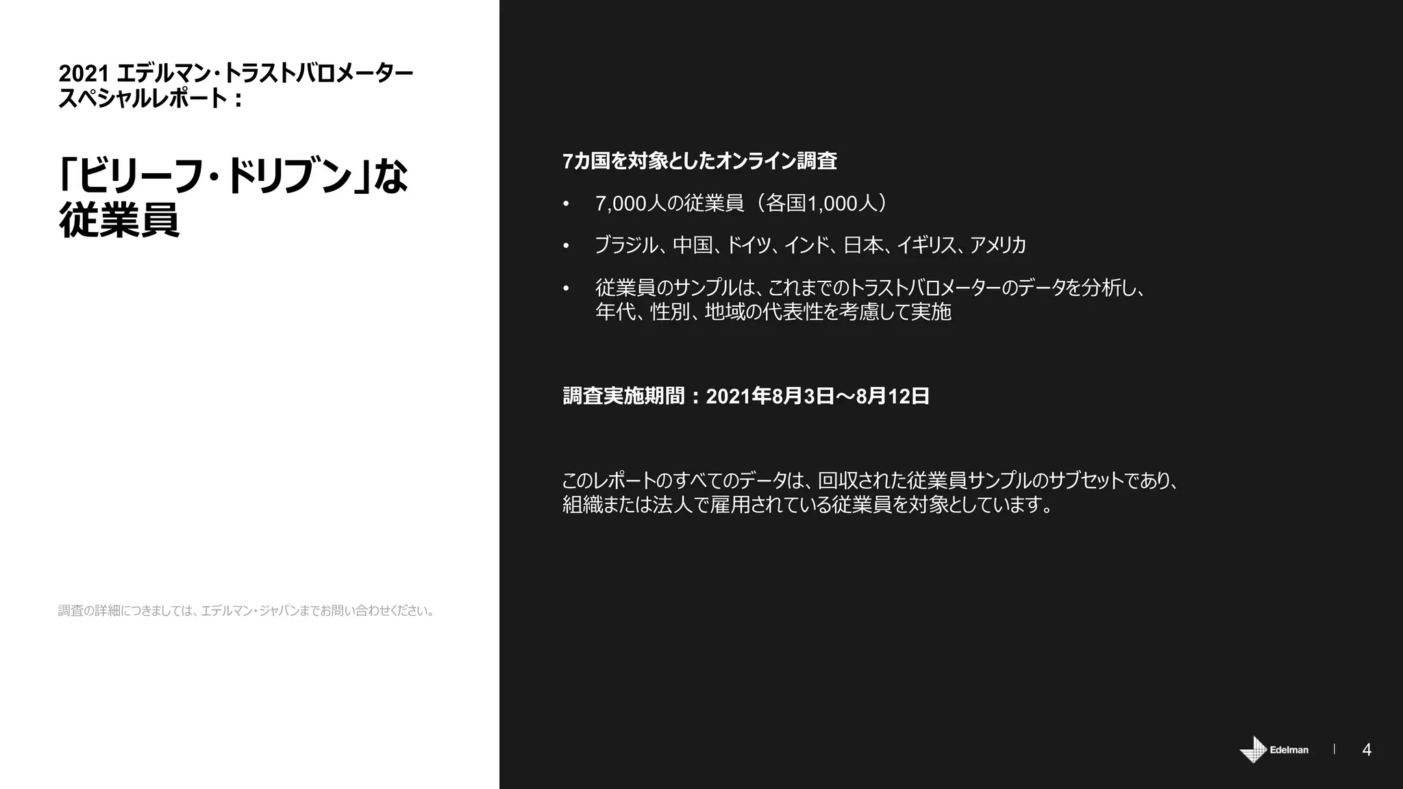 4
調査の詳細につきましては、エデルマン・ジャパンまでお問い合わせください。
7カ国を対象としたオンライン調査
• 7,000人の従業員（各国1,000人）
• ブラジル、中国、ドイツ、インド、日本、イギリス、アメリカ
• 従業員のサンプルは、これまでのトラストバロメーターのデータを分析し、
年代、性別、地域の代表性を考慮して実施
調査実施期間：2021年8月3日～8月12日
このレポートのすべてのデータは、回収された従業員サンプルのサブセットであり、
組織または法人で雇用されている従業員を対象としています。
2021 エデルマン・トラストバロメーター
スペシャルレポート：
「ビリーフ・ドリブン」な
従業員
 