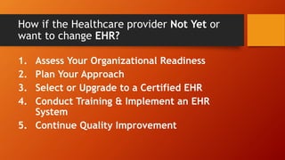 How if the Healthcare provider Not Yet or
want to change EHR?
1. Assess Your Organizational Readiness
2. Plan Your Approach
3. Select or Upgrade to a Certified EHR
4. Conduct Training & Implement an EHR
System
5. Continue Quality Improvement
 