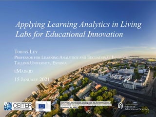 Applying Learning Analytics in Living
Labs for Educational Innovation
TOBIAS LEY
PROFESSOR FOR LEARNING ANALYTICS AND EDCUATIONAL INNOVATION
TALLINN UNIVERSITY, ESTONIA
EMADRID
15 JANUARY 2021
This project has received funding from the European Union’s
Horizon 2020 research and innovation programme under grant
agreement No. 669074
 