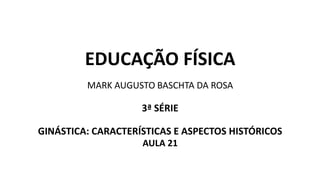 EDUCAÇÃO FÍSICA
MARK AUGUSTO BASCHTA DA ROSA
3ª SÉRIE
GINÁSTICA: CARACTERÍSTICAS E ASPECTOS HISTÓRICOS
AULA 21
 