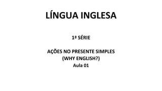 LÍNGUA INGLESA
1ª SÉRIE
AÇÕES NO PRESENTE SIMPLES
(WHY ENGLISH?)
Aula 01
 