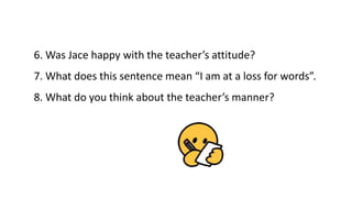 6. Was Jace happy with the teacher’s attitude?
Yes, he was.
7. What does this sentence mean “I am at a loss for words”.
He...