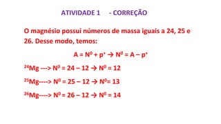 ATIVIDADE 1
O magnésio possui números de massa iguais a 24, 25 e
26. Desse modo, temos:
A = N0 + p+ → N0 = A – p+
24Mg ---> N0 = 24 – 12 → N0 = 12
25Mg----> N0 = 25 – 12 → N0= 13
26Mg----> N0 = 26 – 12 → N0 = 14
- CORREÇÃO
 
