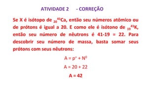 ATIVIDADE 2
Se X é isótopo de 20
41Ca, então seu números atômico ou
de prótons é igual a 20. E como ele é isótono de 19
41K,
então seu número de nêutrons é 41-19 = 22. Para
descobrir seu número de massa, basta somar seus
prótons com seus nêutrons:
A = p+ + N0
A = 20 + 22
A = 42
- CORREÇÃO
 