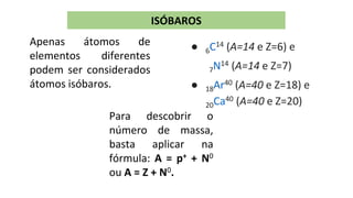 ISÓBAROS
Apenas átomos de
elementos diferentes
podem ser considerados
átomos isóbaros.
Para descobrir o
número de massa,
basta aplicar na
fórmula: A = p+ + N0
ou A = Z + N0.
● 6C14 (A=14 e Z=6) e
7N14 (A=14 e Z=7)
● 18Ar40 (A=40 e Z=18) e
20Ca40 (A=40 e Z=20)
 