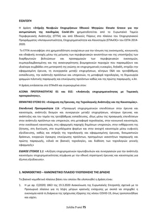 Σελίδα 7 από 75 
 
ΕΙΣΑΓΩΓΗ 
Η  Δράση  «Στήριξη  Νεοφυών  Επιχειρήσεων  Εθνικού  Μητρώου  Elevate  Greece  για  την 
αντιμετώπιση  της  πανδημίας  Covid‐19»  χρηματοδοτείται  από  το  Ευρωπαϊκό  Ταμείο 
Περιφερειακής  Ανάπτυξης  (ΕΤΠΑ)  και  από  Εθνικούς  Πόρους  στο  πλαίσιο  του  Επιχειρησιακού 
Προγράμματος «Ανταγωνιστικότητα, Επιχειρηματικότητα και Καινοτομία (ΕΠΑνΕΚ)» του ΕΣΠΑ 2014‐
2020.  
 Το ΕΤΠΑ συνεισφέρει στη χρηματοδότηση ενισχύσεων για την τόνωση της οικονομικής, κοινωνικής 
και εδαφικής συνοχής μέσω της μείωσης των περιφερειακών ανισοτήτων και της υποστήριξης των 
διαρθρωτικών  βελτιώσεων  και  προσαρμογών  των  περιφερειακών  οικονομιών, 
συμπεριλαμβανομένης  και  της  ανασυγκρότησης  βιομηχανικών  περιοχών  που  παρακμάζουν  και 
ιδιαίτερα συμβάλλει στη μετατροπή της γνώσης σε επιχειρηματικές ευκαιρίες, δηλαδή, στηρίζει την 
εφαρμοσμένη  έρευνα,  τη  συνεργασία  μεταξύ  επιχειρήσεων,  κέντρων  Ε&Α  και  τριτοβάθμιας 
εκπαίδευσης, την ανάπτυξη προϊόντων και υπηρεσιών, τη μεταφορά τεχνολογίας, τη δημιουργία 
γραμμών πιλοτικής παραγωγής και επικύρωσης προϊόντων καθώς και της πρώτης παραγωγής, κ.λπ. 
Η Δράση εντάσσεται στο ΕΠΑνΕΚ και συγκεκριμένα στον: 
ΑΞΟΝΑ  ΠΡΟΤΕΡΑΙΟΤΗΤΑΣ  01  και  01Σ:  «Ανάπτυξη  επιχειρηματικότητας  με  Τομεακές 
προτεραιότητες», 
ΘΕΜΑΤΙΚΟ ΣΤΟΧΟ 01: «Ενίσχυση της Έρευνας, της Τεχνολογικής Ανάπτυξης και της Καινοτομίας». 
Επενδυτική  Προτεραιότητα  1.b:  «Προαγωγή  επιχειρηματικών  επενδύσεων  στην  έρευνα  και 
καινοτομία,  ανάπτυξη  δεσμών  και  συνεργειών  μεταξύ  επιχειρήσεων,  κέντρων  έρευνας  και 
ανάπτυξης και του τομέα της τριτοβάθμιας εκπαίδευσης, ιδίως μέσω της προαγωγής επενδύσεων 
στην ανάπτυξη προϊόντων και υπηρεσιών, στη μεταφορά τεχνολογίας, στην κοινωνική καινοτομία, 
στην οικολογική καινοτομία, στις εφαρμογές παροχής δημόσιων υπηρεσιών, στην ενθάρρυνση της 
ζήτησης,  στη  δικτύωση,  στα  συμπλέγματα  φορέων  και  στην  ανοιχτή  καινοτομία  μέσω  ευφυούς 
εξειδίκευσης,  καθώς  και  στήριξη  της  τεχνολογικής  και  εφαρμοσμένης  έρευνας,  δοκιμαστικών 
δράσεων,  ενεργειών  έγκαιρης  επικύρωσης  προϊόντων,  προηγμένων  ικανοτήτων  παραγωγής  και 
πρώτης  παραγωγής,  ειδικά  σε  βασικές  τεχνολογίες,  και  διάδοση  των  τεχνολογιών  γενικής 
εφαρμογής» 
ΕΙΔΙΚΟΣ ΣΤΟΧΟΣ 1.1: «Αύξηση επιχειρηματικών πρωτοβουλιών και συνεργασιών για την ανάπτυξη 
καινοτόμου επιχειρηματικότητας σύμφωνα με την εθνική στρατηγική έρευνας και καινοτομίας για 
έξυπνη εξειδίκευση». 
 
1. ΝΟΜΟΘΕΤΙΚΟ – ΚΑΝΟΝΙΣΤΙΚΟ ΠΛΑΙΣΙΟ ΥΛΟΠΟΙΗΣΗΣ ΤΗΣ ΔΡΑΣΗΣ 
Το βασικό νομοθετικό πλαίσιο βάσει του οποίου θα υλοποιηθεί η Δράση είναι:  
1. Η με αρ. C(2020) 1863 της 19.3.2020  Ανακοίνωση  της  Ευρωπαϊκής Επιτροπής  σχετικά με το 
Προσωρινό  πλαίσιο  για  τη  λήψη  μέτρων  κρατικής  ενίσχυσης  με  σκοπό  να  στηριχθεί  η 
οικονομία κατά τη διάρκεια της τρέχουσας έξαρσης της νόσου COVID‐19, όπως τροποποιήθηκε 
και ισχύει. 
ΑΔΑ: ΩΞΛΥ46ΜΤΛΡ-ΓΡΛ
 