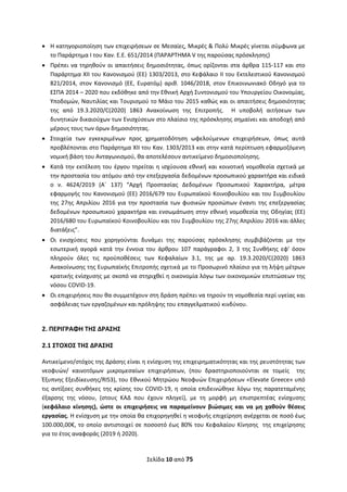 Σελίδα 10 από 75 
 
 Η κατηγοριοποίηση των επιχειρήσεων σε Μεσαίες, Μικρές & Πολύ Μικρές γίνεται σύμφωνα με 
το Παράρτημα Ι του Καν. Ε.Ε. 651/2014 (ΠΑΡΑΡΤΗΜΑ V της παρούσας πρόσκλησης) 
 Πρέπει να τηρηθούν οι απαιτήσεις δημοσιότητας, όπως ορίζονται στα άρθρα 115‐117 και στο 
Παράρτημα ΧΙΙ του Κανονισμού (ΕΕ) 1303/2013, στο Κεφάλαιο ΙΙ του Εκτελεστικού Κανονισμού 
821/2014,  στον  Κανονισμό  (ΕΕ,  Ευρατόμ)  αριθ.  1046/2018,  στον  Επικοινωνιακό  Οδηγό  για  το 
ΕΣΠΑ 2014 – 2020 που εκδόθηκε από την Εθνική Αρχή Συντονισμού του Υπουργείου Οικονομίας, 
Υποδομών, Ναυτιλίας και Τουρισμού το Μάιο του 2015 καθώς και οι απαιτήσεις δημοσιότητας 
της  από  19.3.2020/C(2020)  1863  Ανακοίνωση  της  Επιτροπής.    Η  υποβολή  αιτήσεων  των 
δυνητικών δικαιούχων των Ενισχύσεων στο πλαίσιο της πρόσκλησης σημαίνει και αποδοχή από 
μέρους τους των όρων δημοσιότητας. 
 Στοιχεία  των  εγκεκριμένων  προς  χρηματοδότηση  ωφελούμενων  επιχειρήσεων,  όπως  αυτά 
προβλέπονται στο Παράρτημα XII του Καν. 1303/2013 και στην κατά περίπτωση εφαρμοζόμενη 
νομική βάση του Ανταγωνισμού, θα αποτελέσουν αντικείμενο δημοσιοποίησης. 
 Κατά την εκτέλεση του έργου τηρείται η ισχύουσα εθνική και κοινοτική νομοθεσία σχετικά με 
την προστασία του ατόμου από την επεξεργασία δεδομένων προσωπικού χαρακτήρα και ειδικά 
ο  ν.  4624/2019  (A΄  137)  “Αρχή  Προστασίας  Δεδομένων  Προσωπικού  Χαρακτήρα,  μέτρα 
εφαρμογής του Κανονισμού (ΕΕ) 2016/679 του Ευρωπαϊκού Κοινοβουλίου και του Συμβουλίου 
της 27ης Απριλίου 2016 για την προστασία των φυσικών προσώπων έναντι της επεξεργασίας 
δεδομένων προσωπικού χαρακτήρα και ενσωμάτωση στην εθνική νομοθεσία της Οδηγίας (ΕΕ) 
2016/680 του Ευρωπαϊκού Κοινοβουλίου και του Συμβουλίου της 27ης Απριλίου 2016 και άλλες 
διατάξεις”. 
 Οι  ενισχύσεις  που  χορηγούνται  δυνάμει  της  παρούσας  πρόσκλησης  συμβιβάζονται  με  την 
εσωτερική  αγορά  κατά  την  έννοια  του  άρθρου  107  παράγραφοι  2,  3  της  Συνθήκης  εφ’  όσον 
πληρούν  όλες  τις  προϋποθέσεις  των  Κεφαλαίων  3.1,  της  με  αρ.  19.3.2020/C(2020)  1863 
Ανακοίνωσης της Ευρωπαϊκής Επιτροπής σχετικά με το Προσωρινό πλαίσιο για τη λήψη μέτρων 
κρατικής ενίσχυσης με σκοπό να στηριχθεί η οικονομία λόγω των οικονομικών επιπτώσεων της 
νόσου COVID‐19.  
 Οι επιχειρήσεις που θα συμμετέχουν στη δράση πρέπει να τηρούν τη νομοθεσία περί υγείας και 
ασφάλειας των εργαζομένων και πρόληψης του επαγγελματικού κινδύνου. 
 
2. ΠΕΡΙΓΡΑΦΗ ΤΗΣ ΔΡΑΣΗΣ 
2.1 ΣΤΟΧΟΣ ΤΗΣ ΔΡΑΣΗΣ  
Αντικείμενο/στόχος της Δράσης είναι η ενίσχυση της επιχειρηματικότητας και της ρευστότητας των 
νεοφυών/  καινοτόμων  μικρομεσαίων  επιχειρήσεων,  (που  δραστηριοποιούνται  σε  τομείς    της 
Έξυπνης Εξειδίκευσης/RIS3), του Εθνικού Μητρώου Νεοφυών Επιχειρήσεων «Elevate Greece» υπό 
τις αντίξοες συνθήκες της κρίσης του COVID‐19, η οποία επιδεινώθηκε λόγω της παρατεταμένης 
έξαρσης  της  νόσου,  (στους  ΚΑΔ  που  έχουν  πληγεί),  με  τη  μορφή  μη  επιστρεπτέας  ενίσχυσης 
(κεφάλαιο  κίνησης),  ώστε  οι  επιχειρήσεις  να  παραμείνουν  βιώσιμες  και  να  μη  χαθούν  θέσεις 
εργασίας. Η ενίσχυση με την οποία θα επιχορηγηθεί η νεοφυής επιχείρηση ανέρχεται σε ποσό έως 
100.000,00€, το οποίο αντιστοιχεί σε ποσοστό έως 80% του Κεφαλαίου Κίνησης  της επιχείρησης 
για το έτος αναφοράς (2019 ή 2020). 
ΑΔΑ: ΩΞΛΥ46ΜΤΛΡ-ΓΡΛ
 