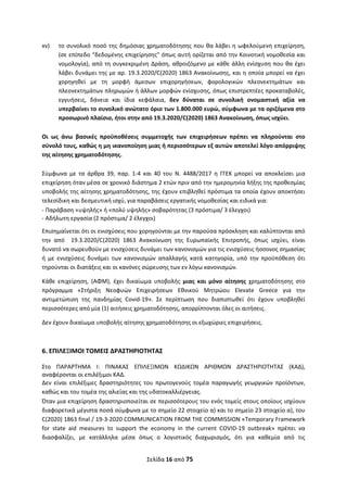 Σελίδα 16 από 75 
 
xv)   το συνολικό ποσό της δημόσιας χρηματοδότησης που θα λάβει η ωφελούμενη επιχείρηση, 
(σε επίπεδο “δεδομένης επιχείρησης” όπως αυτή ορίζεται από την Κοινοτική νομοθεσία και 
νομολογία), από τη συγκεκριμένη Δράση, αθροιζόμενο με κάθε άλλη ενίσχυση που θα έχει 
λάβει δυνάμει της με αρ. 19.3.2020/C(2020) 1863 Ανακοίνωσης, και η οποία μπορεί να έχει 
χορηγηθεί  με  τη  μορφή  άμεσων  επιχορηγήσεων,  φορολογικών  πλεονεκτημάτων  και 
πλεονεκτημάτων πληρωμών ή άλλων μορφών ενίσχυσης, όπως επιστρεπτέες προκαταβολές, 
εγγυήσεις,  δάνεια  και  ίδια  κεφάλαια,  δεν  δύναται  σε  συνολική  ονομαστική  αξία  να 
υπερβαίνει το συνολικό ανώτατο όριο των 1.800.000 ευρώ, σύμφωνα με τα οριζόμενα στο 
προσωρινό πλαίσιο, ήτοι στην από 19.3.2020/C(2020) 1863 Ανακοίνωση, όπως ισχύει.  
 
Οι  ως  άνω  βασικές  προϋποθέσεις  συμμετοχής  των  επιχειρήσεων  πρέπει  να  πληρούνται  στο 
σύνολό τους, καθώς η μη ικανοποίηση μιας ή περισσότερων εξ αυτών αποτελεί λόγο απόρριψης 
της αίτησης χρηματοδότησης. 
 
Σύμφωνα  με  τα  άρθρα  39,  παρ.  1‐4  και  40  του  Ν.  4488/2017  η  ΓΓΕΚ  μπορεί  να  αποκλείσει  μια 
επιχείρηση όταν μέσα σε χρονικό διάστημα 2 ετών πριν από την ημερομηνία λήξης της προθεσμίας 
υποβολής της αίτησης χρηματοδότησης, της έχουν επιβληθεί πρόστιμα τα οποία έχουν αποκτήσει 
τελεσίδικη και δεσμευτική ισχύ, για παραβάσεις εργατικής νομοθεσίας και ειδικά για: 
‐ Παράβαση «υψηλής» ή «πολύ υψηλής» σοβαρότητας (3 πρόστιμα/ 3 έλεγχοι) 
‐ Αδήλωτη εργασία (2 πρόστιμα/ 2 έλεγχοι) 
Επισημαίνεται ότι οι ενισχύσεις που χορηγούνται με την παρούσα πρόσκληση και καλύπτονται από 
την  από    19.3.2020/C(2020)  1863  Ανακοίνωση  της  Ευρωπαϊκής  Επιτροπής,  όπως  ισχύει,  είναι 
δυνατό να σωρευθούν με ενισχύσεις δυνάμει των κανονισμών για τις ενισχύσεις ήσσονος σημασίας 
ή  με  ενισχύσεις  δυνάμει  των  κανονισμών  απαλλαγής  κατά  κατηγορία,  υπό  την  προϋπόθεση  ότι 
τηρούνται οι διατάξεις και οι κανόνες σώρευσης των εν λόγω κανονισμών. 
Κάθε  επιχείρηση,  (ΑΦΜ),  έχει  δικαίωμα  υποβολής  μιας  και  μόνο  αίτησης  χρηματοδότησης  στο 
πρόγραμμα  «Στήριξη  Νεοφυών  Επιχειρήσεων  Εθνικού  Μητρώου  Elevate  Greece  για  την 
αντιμετώπιση  της  πανδημίας  Covid‐19».  Σε  περίπτωση  που  διαπιστωθεί  ότι  έχουν  υποβληθεί 
περισσότερες από μία (1) αιτήσεις χρηματοδότησης, απορρίπτονται όλες οι αιτήσεις. 
Δεν έχουν δικαίωμα υποβολής αίτησης χρηματοδότησης οι εξωχώριες επιχειρήσεις. 
 
6. ΕΠΙΛΕΞΙΜΟΙ ΤΟΜΕΙΣ ΔΡΑΣΤΗΡΙΟΤΗΤΑΣ 
Στο  ΠΑΡΑΡΤΗΜΑ  I:  ΠΙΝΑΚΑΣ  ΕΠΙΛΕΞΙΜΩΝ  ΚΩΔΙΚΩΝ  ΑΡΙΘΜΩΝ  ΔΡΑΣΤΗΡΙΟΤΗΤΑΣ  (ΚΑΔ), 
αναφέρονται οι επιλέξιμοι ΚΑΔ.  
Δεν  είναι  επιλέξιμες  δραστηριότητες  του  πρωτογενούς  τομέα  παραγωγής  γεωργικών  προϊόντων, 
καθώς και του τομέα της αλιείας και της υδατοκαλλιέργειας. 
Όταν μια επιχείρηση δραστηριοποιείται σε περισσότερους του ενός τομείς στους οποίους ισχύουν 
διαφορετικά μέγιστα ποσά σύμφωνα με το σημείο 22 στοιχείο α) και το σημείο 23 στοιχείο α), του 
C(2020) 1863 final / 19‐3‐2020 COMMUNICATION FROM THE COMMISSION «Temporary Framework 
for  state  aid  measures  to  support  the  economy  in  the  current  COVID‐19  outbreak»  πρέπει  να 
διασφαλίζει,  με  κατάλληλα  μέσα  όπως  ο  λογιστικός  διαχωρισμός,  ότι  για  καθεμία  από  τις 
ΑΔΑ: ΩΞΛΥ46ΜΤΛΡ-ΓΡΛ
 