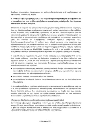 Σελίδα 18 από 75 
 
Διόρθωση ή τροποποίηση ή συμπλήρωση των αιτήσεων, δεν επιτρέπεται μετά την ολοκλήρωση της 
ηλεκτρονικής υποβολής της αίτησης. 
Η δυνητικώς ωφελούμενη επιχείρηση με την υποβολή της αίτησης αποδέχεται ανεπιφύλακτα ότι 
η συμπερίληψή της στον κατάλογο ωφελούμενων επιχειρήσεων της Δράσης θα γίνει βάσει των 
δηλωθέντων από αυτή στοιχείων. 
Επιτρέπεται η ακύρωση της ηλεκτρονικής αίτησης χρηματοδότησης από την αιτούσα επιχείρηση, 
(από τον δηλωθέντα νόμιμο εκπρόσωπο της επιχείρησης), υπό την προϋπόθεση ότι θα υποβάλλει 
αίτηση  ακύρωσης  εντός  αποκλειστικής  προθεσμίας  έως  και  δύο  εργάσιμων  ημερών  πριν  την 
καταληκτική  ημερομηνία  ηλεκτρονικής  υποβολής  των  αιτήσεων  χρηματοδότησης  στη  Δράση  και 
έως  ώρα  15.00.  Η  αίτηση  ακύρωσης  υποβάλλεται  ηλεκτρονικά  από  τις  υποψήφιες  επιχειρήσεις 
μέσω  του  helpdesk  του  Πληροφορικού  Συστήματος  Κρατικών  Ενισχύσεων/  ΠΣΚΕ, 
(http://www.ependyseis.gr/mis).  Η  επιλογή  αυτή  οδηγεί  αυτόματα  στην  παραίτηση  των 
ενδιαφερομένων από την υποβληθείσα αίτησή τους, τη διαγραφή των δεδομένων της αίτησης από 
το ΠΣΚΕ και παρέχει τη δυνατότητα υποβολής νέας αίτησης χρηματοδότησης εντός της ταχθείσας 
προθεσμίας, ήτοι έως και την 30η
/09/2021. Σημειώνεται ότι κατά τη νέα υποβολή της πρότασης, 
αυτή θα λάβει νέα σειρά προτεραιότητας όπως ισχύει κατά την ημέρα και ώρα της νέας υποβολής. 
Η υποβολή αίτησης συμμετοχής στη Δράση συνιστά επίσης εξουσιοδότηση προς την ΓΓΕΚ και την 
ΕΥΔ  ΕΠΑνΕΚ,  συλλογής    στοιχείων  που  βρίσκονται  καταχωρημένα  σε  βάσεις  δεδομένων  των 
αρμόδιων φορέων (π.χ. ΑΑΔΕ, ΕΡΓΑΝΗ, Πρωτοδικεία  κ.α.) καθώς και την περαιτέρω επεξεργασία 
από  τις  αρμόδιες  υπηρεσίες,  των  προσωπικών  δεδομένων,  συμπεριλαμβανομένων  και  των 
ευαίσθητων, τα οποία και τηρούνται:  
 για τις ανάγκες υλοποίησης της παρούσας Δράσης (ενδεικτικά: έλεγχοι και διασταυρώσεις κατά 
την  υποβολή,  άντληση  επικαιροποιημένων  στοιχείων,  αξιολόγηση,  παρακολούθηση  τήρησης 
των υποχρεώσεων των ωφελούμενων επιχειρήσεων),  
 για το σκοπό εξαγωγής στατιστικών δεδομένων (δεικτών),  
 για το σκοπό της διενέργειας ερευνών και της εκπόνησης μελετών για την αξιολόγηση της εν 
λόγω Δράσης.  
Η δυνητικώς ωφελούμενη επιχείρηση αποδέχεται ότι τα μηνύματα που θα αποστέλλονται προς την 
ΓΓΕΚ μέσω ηλεκτρονικού ταχυδρομείου, στην ηλεκτρονική  διεύθυνση/e‐mail που έχει δηλώσει στο 
Έντυπο  Υποβολής,  επέχουν  θέση  κοινοποίησης,  συνεπάγονται  την  έναρξη  όλων  των  σχετικών 
εννόμων  συνεπειών  και  την  τήρηση  των  προβλεπομένων  προθεσμιών.  Σε  κάθε  περίπτωση 
διασφαλίζεται η τήρηση της νομοθεσίας περί προσωπικών δεδομένων.   
Ηλεκτρονικός Φάκελος Υποψηφιότητας (δικαιολογητικά συμμετοχής/ένταξης)  
Οι  δυνητικώς  ωφελούμενες  επιχειρήσεις  οφείλουν,  με  την  υποβολή  της  ηλεκτρονικής  αίτησης 
χρηματοδότησης, να υποβάλουν ταυτοχρόνως στο ΠΣΚΕ και ηλεκτρονικό φάκελο Υποψηφιότητας. 
Ο  φάκελος  αυτός  θα  περιλαμβάνει  όλα  τα  απαιτούμενα  δικαιολογητικά  του  ΠΑΡΑΡΤΗΜΑΤΟΣ  II 
«ΔΙΚΑΙΟΛΟΓΗΤΙΚΑ ΣΥΜΜΕΤΟΧΗΣ ΠΟΥ ΕΠΙΣΥΝΑΠΤΟΝΤΑΙ ΗΛΕΚΤΡΟΝΙΚΑ». 
 
ΑΔΑ: ΩΞΛΥ46ΜΤΛΡ-ΓΡΛ
 