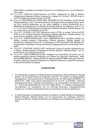 Αρ. Εντύπου: Ε.Ι.1_1/6 Σελίδα 4 από 7
Προϋποθέσεις εγγραφής και κριτήρια υπαγωγής των επιχειρήσεων στο ως άνω Μητρώο»,
όπως ισχύει.
35. Τη με Α.Π. 135525/18.12.2020 Εγκύκλιο της ΕΥΘΥ «Εφαρμογή του Σ∆Ε σε δράσεις
επιχορήγησης Κεφαλαίου Κίνησης σύμφωνα με το άρθρο 3(1) του Καν. 1301/2013» και το
από 22.12.2020 ηλεκτρονικό μήνυμα της ΕΥΚΕ.
36. Τη με Α.Π 7032/2308/A1/23.12.2020 (Α∆Α: ΨΒ1046ΜΤΛΡ-ΞΣΓ) Απόφαση της Επιτροπής
Παρακολούθησης του Ε.Π. «Ανταγωνιστικότητα, Επιχειρηματικότητα και Καινοτομία», μέσω
της 57ης Γραπτής ∆ιαδικασίας, με την οποία εγκρίθηκε το ∆ελτίο Εξειδίκευσης και η
Μεθοδολογία Αξιολόγησης και τα Κριτήρια Επιλογής Πράξεων της ∆ράσης με κωδ. 01-1b-
1.1-17 και τίτλο «Στήριξη Νεοφυών Επιχειρήσεων Εθνικού Μητρώου “Elevate Greece” για
την αντιμετώπιση της πανδημίας Covid-19».
37. Τη με Α.Π. 172/20/Α2 /13.01.2021 Πρόσκληση προς τη ΓΓΕΚ, με κωδικό 139 και α/α ΟΠΣ
4734 και τίτλο «Στήριξη Νεοφυών Επιχειρήσεων Εθνικού Μητρώου "Elevate Greece" για
αντιμετώπιση πανδημίας Covid-19» (Α∆Α: Ψ38Ι46ΜΤΛΡ-9ΤΤ).
38. Τη με Α.Π. 1536/231/Α2/08.03.2021 (Α∆Α: ΩΘΕ846ΜΤΛΡ-ΜΥΞ) Απόφαση ένταξης της
Πράξης «Στήριξη Νεοφυών Επιχειρήσεων Εθνικού Μητρώου "Elevate Greece" για
αντιμετώπιση πανδημίας Covid-19», με ∆ικαιούχο τη ΓΓΕΚ και Κωδικό ΟΠΣ 5085305 στο
Επιχειρησιακό Πρόγραμμα «Ανταγωνιστικότητα Επιχειρηματικότητα και Καινοτομία 2014-
2020».
41. Τη με Α.Π. 13189/ΕΥΚΕ 164/02.02.2021 ∆ιατύπωση Γνώμης επί σχεδίου πρόσκλησης για
τη ∆ράση «Στήριξη Νεοφυών Επιχειρήσεων Εθνικού Μητρώου “Elevate Greece” για την
αντιμετώπιση της πανδημίας Covid-19».
42. Τη με Α.Π. C(2021)1648fina/08.03.2021 απόφαση της Ευρωπαϊκής Επιτροπής για την
έγκριση χορήγησης κρατικών ενισχύσεων στο πλαίσιο της παρούσας πρόσκλησης - State
Aid SA.62098 (2021/N) – Greece COVID-19: Working capital for SMEs start-ups in the form
of grants under the Temporary Framework for State aid measures to support the economy
in the current COVID-19 outbreak.
ΑΠΟΦΑΣΙΖΟΥΜΕ
1. Την Προκήρυξη της ∆ράσης «Στήριξη Νεοφυών Επιχειρήσεων Εθνικού Μητρώου “Elevate
Greece” για την αντιμετώπιση της πανδημίας Covid-19», στο πλαίσιο του Επιχειρησιακού
Προγράμματος «Ανταγωνιστικότητα, Επιχειρηματικότητα και Καινοτομία (ΕΠΑνΕΚ)» του
ΕΣΠΑ 2014 - 2020, στους Άξονες Προτεραιότητας 01 και 01Σ του ΕΠΑνΕΚ: «Ανάπτυξη
επιχειρηματικότητας με Τομεακές προτεραιότητες», και συγκεκριμένα στο Θεματικό στόχο
01 – Επενδυτική Προτεραιότητα 1b και στον Ειδικό Στόχο: 1.1 «Αύξηση επιχειρηματικών
πρωτοβουλιών και συνεργασιών για την ανάπτυξη καινοτόμου επιχειρηματικότητας
σύμφωνα με την εθνική στρατηγική έρευνας και καινοτομίας για έξυπνη εξειδίκευση».
2. Ο προϋπολογισμός της ∆ημοσίας ∆απάνης της ∆ράσης «Στήριξη Νεοφυών Επιχειρήσεων
Εθνικού Μητρώου “Elevate Greece” για την αντιμετώπιση της πανδημίας Covid-19»,
ανέρχεται σε 60 εκατ. € (∆ημόσια ∆απάνη) και κατανέμεται στις Περιφέρειες της χώρας ως
εξής:
ΑΔΑ: ΩΞΛΥ46ΜΤΛΡ-ΓΡΛ
 