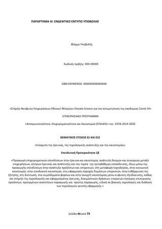 Σελίδα 49 από 75 
 
ΠΑΡΑΡΤΗΜΑ ΙΙΙ: ΕΝΔΕΙΚΤΙΚΟ ΕΝΤΥΠΟ ΥΠΟΒΟΛΗΣ 
 
Φόρμα Υποβολής 
 
Κωδικός πράξης: XXX‐XXXXX 
 
  ΩΦΕΛΟΥΜΕΝΟΣ: XXXXXXXXXXXXXXX   
 
 
 «Στήριξη Νεοφυών Επιχειρήσεων Εθνικού Μητρώου Elevate Greece για την αντιμετώπιση της πανδημίας Covid‐19» 
 ΕΠΙΧΕΙΡΗΣΙΑΚΟ ΠΡΟΓΡΑΜΜΑ  
«Ανταγωνιστικότητα, Επιχειρηματικότητα και Καινοτομία (ΕΠΑνΕΚ)» του  ΕΣΠΑ 2014‐2020 
ΘΕΜΑΤΙΚΟΣ ΣΤΟΧΟΣ 01 ΚΑΙ 01Σ 
«Ενίσχυση της έρευνας, της τεχνολογικής ανάπτυξης και της καινοτομίας» 
Επενδυτική Προτεραιότητα 1β 
«Προαγωγή επιχειρηματικών επενδύσεων στην έρευνα και καινοτομία, ανάπτυξη δεσμών και συνεργιών μεταξύ 
επιχειρήσεων, κέντρων έρευνας και ανάπτυξης και του τομέα  της τριτοβάθμιας εκπαίδευσης, ιδίως μέσω της 
προαγωγής επενδύσεων στην ανάπτυξη προϊόντων και υπηρεσιών, στη μεταφορά τεχνολογίας, στην κοινωνική 
καινοτομία, στην οικολογική καινοτομία, στις εφαρμογές παροχής δημόσιων υπηρεσιών, στην ενθάρρυνση της  
ζήτησης, στη δικτύωση, στα συμπλέγματα φορέων και στην ανοιχτή καινοτομίας μέσω ευφυούς εξειδίκευσης, καθώς 
και στήριξη της τεχνολογικής και εφαρμοσμένης έρευνας, δοκιμαστικών δράσεων, ενεργειών έγκαιρης επικύρωσης 
προϊόντων, προηγμένων ικανοτήτων παραγωγής και  πρώτης παραγωγής, ειδικά σε βασικές τεχνολογίες και διάδοση 
των τεχνολογιών γενικής εφαρμογής » 
 
   
ΑΔΑ: ΩΞΛΥ46ΜΤΛΡ-ΓΡΛ
 
