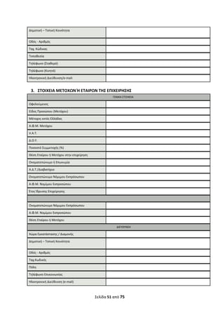 Σελίδα 51 από 75 
 
Δημοτική – Τοπική Κοινότητα   
Οδός ‐ Αριθμός   
Ταχ. Κώδικας   
Τοποθεσία   
Τηλέφωνο (Σταθερό)   
Τηλέφωνο (Κινητό)   
Ηλεκτρονική Διεύθυνση/e‐mail:     
 
3. ΣΤΟΙΧΕΙΑ ΜΕΤΟΧΩΝ Ή ΕΤΑΙΡΩΝ ΤΗΣ ΕΠΙΧΕΙΡΗΣΗΣ 
  ΓΕΝΙΚΑ ΣΤΟΙΧΕΙΑ
Ωφελούμενος   
Είδος Προσώπου (Μετόχου)  
Μέτοχος εκτός Ελλάδας   
Α.Φ.Μ. Μετόχου   
V.A.T.   
Δ.Ο.Υ.   
Ποσοστό Συμμετοχής (%)   
Θέση Εταίρου ή Μετόχου στην επιχείρηση   
Ονοματεπώνυμο ή Επωνυμία   
A.Δ.Τ./Διαβατήριο   
 Ονοματεπώνυμο Νόμιμου Εκπρόσωπου   
Α.Φ.Μ. Νομίμου Εκπροσώπου   
Έτος Ίδρυσης Επιχείρησης   
   
Ονοματεπώνυμο Νόμιμου Εκπρόσωπου   
Α.Φ.Μ. Νομίμου Εκπροσώπου   
Θέση Εταίρου ή Μετόχου    
  ΔΙΕΥΘΥΝΣΗ
Χώρα Εγκατάστασης / Διαμονής   
Δημοτική – Τοπική Κοινότητα   
Οδός ‐ Αριθμός   
Ταχ.Κωδικός   
Πόλη   
Τηλέφωνο Επικοινωνίας   
Ηλεκτρονική Διεύθυνση (e‐mail)   
ΑΔΑ: ΩΞΛΥ46ΜΤΛΡ-ΓΡΛ
 