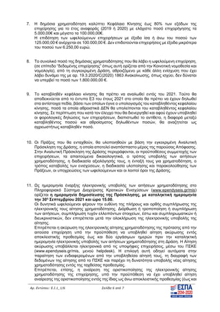Αρ. Εντύπου: Ε.Ι.1_1/6 Σελίδα 6 από 7
7. Η δημόσια χρηματοδότηση καλύπτει Κεφάλαιο Κίνησης έως 80% των εξόδων της
επιχείρησης για το έτος αναφοράς (2019 ή 2020) με ελάχιστο ποσό επιχορήγησης τα
5.000,00€ και μέγιστο τα 100.000,00€.
Η επιδότηση των ωφελούμενων επιχειρήσεων με έξοδα ίσα ή άνω του ποσού των
125.000,00 € ανέρχεται σε 100.000,00 €. ∆εν επιδοτούνται επιχειρήσεις με έξοδα μικρότερα
του ποσού των 6.250,00 ευρώ.
8. Tο συνολικό ποσό της δημόσιας χρηματοδότησης που θα λάβει η ωφελούμενη επιχείρηση,
(σε επίπεδο “δεδομένης επιχείρησης” όπως αυτή ορίζεται από την Κοινοτική νομοθεσία και
νομολογία), από τη συγκεκριμένη ∆ράση, αθροιζόμενο με κάθε άλλη ενίσχυση που έχει
λάβει δυνάμει της με αρ. 19.3.2020/C(2020) 1863 Ανακοίνωσης, όπως ισχύει, δεν δύναται
να υπερβεί το ποσό των 1.800.000,00 €.
9. Το καταβληθέν κεφάλαιο κίνησης θα πρέπει να αναλωθεί εντός του 2021. Τούτο θα
αποδεικνύεται από το έντυπο Ε3 του έτους 2021 στο οποίο θα πρέπει να έχουν δηλωθεί
στα αντίστοιχα πεδία, βάσει των οποίων έγινε ο υπολογισμός του καταβληθέντος κεφαλαίου
κίνησης, ποσά τα οποία αθροιστικά ∆ΕΝ θα υπολείπονται του καταβληθέντος κεφαλαίου
κίνησης. Σε περίπτωση που κατά τον έλεγχο που θα διενεργηθεί και αφού έχουν υποβληθεί
οι φορολογικές δηλώσεις των επιχειρήσεων, διαπιστωθεί το αντίθετο, η διαφορά μεταξύ
καταβληθέντος ποσού και αθροίσματος δηλωθέντων ποσών, θα αναζητείται ως
αχρεωστήτως καταβληθέν ποσό.
10. Οι Πράξεις που θα ενταχθούν, θα υλοποιηθούν με βάση την εγκεκριμένη Αναλυτική
Πρόσκληση της ∆ράσης, η οποία αποτελεί αναπόσπαστο μέρος της παρούσας Απόφασης.
Στην Αναλυτική Πρόσκληση της ∆ράσης περιγράφονται, οι προϋποθέσεις συμμετοχής των
επιχειρήσεων, τα απαιτούμενα δικαιολογητικά, ο τρόπος υποβολής των αιτήσεων
χρηματοδότησης, η διαδικασία αξιολόγησής τους, η ένταξή τους για χρηματοδότηση, ο
τρόπος καταβολής των ενισχύσεων, η διαδικασία υλοποίησης και παρακολούθησης των
Πράξεων, οι υποχρεώσεις των ωφελούμενων και οι λοιποί όροι της ∆ράσης.
11. Ως ημερομηνία έναρξης ηλεκτρονικής υποβολής των αιτήσεων χρηματοδότησης στο
Πληροφοριακό Σύστημα ∆ιαχείρισης Κρατικών Ενισχύσεων (www.ependyseis.gr/mis)
ορίζεται η ημερομηνία δημοσίευσης της Πρόσκλησης, με καταληκτική ημερομηνία
την 30η
Σεπτεμβρίου 2021 και ώρα 15.00.
Οι δυνητικά ωφελούμενοι φέρουν την ευθύνη της πλήρους και ορθής συμπλήρωσης της
ηλεκτρονικής τους αίτησης χρηματοδότησης. ∆ιόρθωση ή τροποποίηση ή συμπλήρωση
των αιτήσεων, συμπλήρωση τυχόν ελλειπόντων στοιχείων, έστω και συμπληρωματικών ή
διευκρινιστικών, δεν επιτρέπεται μετά την ολοκλήρωση της ηλεκτρονικής υποβολής της
αίτησης.
Επιτρέπεται η ακύρωση της ηλεκτρονικής αίτησης χρηματοδότησης της πρότασης από την
αιτούσα επιχείρηση υπό την προϋπόθεση να υποβληθεί αίτηση ακύρωσης εντός
αποκλειστικής προθεσμίας έως και δύο εργάσιμων ημερών πριν την καταληκτική
ημερομηνία ηλεκτρονικής υποβολής των αιτήσεων χρηματοδότησης στη ∆ράση. Η Αίτηση
ακύρωσης υποβάλλεται ηλεκτρονικά από τις υποψήφιες επιχειρήσεις,  μέσω του ΠΣΚΕ
(www.ependyseis.gr/mis, μενού helpdesk). Η επιλογή αυτή οδηγεί αυτόματα στην
παραίτηση των ενδιαφερομένων από την υποβληθείσα αίτησή τους, τη διαγραφή των
δεδομένων της αίτησης από το ΠΣΚΕ και παρέχει τη δυνατότητα υποβολής νέας αίτησης
χρηματοδότησης εντός της ταχθείσας προθεσμίας.
Επιτρέπεται, επίσης, η αναίρεση της οριστικοποίησης της ηλεκτρονικής αίτησης
χρηματοδότησης της επιχείρησης, υπό την προϋπόθεση να έχει υποβληθεί αίτηση
αναίρεσης της οριστικοποίησης εντός της ίδιας ως άνω αποκλειστικής προθεσμίας (έως και
ΑΔΑ: ΩΞΛΥ46ΜΤΛΡ-ΓΡΛ
 