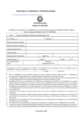 Σελίδα 57 από 75 
 
ΠΑΡΑΡΤΗΜΑ ΙV: ΥΠΟΔΕΙΓΜΑΤΑ  ΥΠΕΥΘΥΝΗΣ ΔΗΛΩΣΗΣ 
Α’ ΥΠΟΔΕΙΓΜΑ ΚΕΙΜΕΝΟΥ ΥΠΕΥΘΥΝΗΣ ΔΗΛΩΣΗΣ 
 
ΥΠΕΥΘΥΝΗ ΔΗΛΩΣΗ 
(άρθρο 8 Ν.1599/1986) 
Η ακρίβεια των στοιχείων που υποβάλλονται με αυτή τη δήλωση μπορεί να ελεγχθεί με βάση το αρχείο 
άλλων υπηρεσιών (άρθρο 8 παρ. 4 Ν. 1599/1986) 
ΠΡΟΣ(1)
:  ΓΕΝΙΚΗ ΓΡΑΜΜΑΤΕΙΑ ΕΡΕΥΝΑΣ ΚΑΙ ΚΑΙΝΟΤΟΜΙΑΣ /ΓΓΕΚ 
Ο – Η Όνομα: 
 
Επώνυμο: 
 
Όνομα και Επώνυμο Πατέρα: 
Όνομα και Επώνυμο Μητέρας: 
Ημερομηνία γέννησης(2)
: 
Τόπος Γέννησης: 
Αριθμός Δελτίου Ταυτότητας: 
 
Αρθμ. Τηλ: 
 
Τόπος Κατοικίας: 
 
Οδός: Αριθ: 
 
ΤΚ: 
Αρ. Τηλεομοιοτύπου 
(Fax): 
  Δ/νση Ηλ. 
Ταχυδρομείου/Εmail: 
 
 
Με  ατομική  μου  ευθύνη  και  γνωρίζοντας  τις  κυρώσεις(3)
,  που  προβλέπονται  από  τις  διατάξεις  της  παρ.  6  του  άρθρου  22  του  Ν. 
1599/1986,  ως  νόμιμος  εκπρόσωπος  και  εκ  μέρους  της  επιχείρησης  ………………………………………………………………………………………… 
…………………………………………………………………..……………………………………….. με ΑΦΜ…………………………… δηλώνω ότι: 
 
1. Όλα  τα  αναγραφόμενα  στην  ηλεκτρονική  μορφή  του  εντύπου  υποβολής  πρότασης  καθώς  και  όλα  τα  υποβαλλόμενα 
δικαιολογητικά που περιλαμβάνονται στον ηλεκτρονικό φάκελο υποψηφιότητας είναι ακριβή και αληθή. 
2. Η επιχείρηση έχει υποβάλει μόνο μια αίτηση χρηματοδότησης για στήριξη στην παρούσα πρόσκληση και δεν έχει χρηματοδοτηθεί 
ή δεν χρηματοδοτείται από το ίδιο ή άλλο ΕΠ για άλλες πράξεις επιχορήγησης κεφαλαίου κίνησης. 
3. Έχω  λάβει  σαφή  γνώση    του  περιεχομένου  της  πρόσκλησης  και  συγκεκριμένα  της  διάταξης η  οποία  προβλέπει  ότι  ο  αρχικός 
έλεγχος πλήρωσης προϋποθέσεων του αιτήματος   θα γίνει βάσει των δηλωθέντων στην αίτηση στοιχείων. Ως εκ τούτου φέρω 
ακέραια την ευθύνη καταχώρησης των οικονομικών στοιχείων που δηλώθηκαν στο έντυπο υποβολής του αιτήματος (τα οποία θα 
διαμορφώσουν το αποτέλεσμα του  κατ’ αρχήν ελέγχου της). Το όποιο δυσμενές αποτέλεσμα εξ αιτίας λανθασμένων εκ μέρους 
μου αναγραφών βαρύνει αποκλειστικά εμένα και εφ’ όσον η πρόταση εξαιτίας αυτού του γεγονότος δεν εγκριθεί δεν θα αξιώσω 
μετέπειτα δικαίωση. 
4. Τα  δηλωθέντα  στην  πρόταση  οικονομικά  στοιχεία  είναι  αυτά  που  έχουν  υποβληθεί  στην  ΑΑΔΕ  πριν  την  δημοσίευση  της 
πρόσκλησης. 
5. Η επιχείρηση είναι Πολύ Μικρή ή Μικρή ή Μεσαία Επιχείρηση σύμφωνα με τα οριζόμενα στο Παράρτημα Ι του Κανονισμού (ΕΕ) 
αριθ. 651/2014 της Επιτροπής της 17ης
Ιουνίου 2014, σχετικά με τον ορισμό των πολύ Μικρών, των Μικρών και των Μεσαίων 
επιχειρήσεων. 
6. Η επιχείρηση δεν είναι προβληματική ή δεν ήταν προβληματική στις 31/12/2019 βάσει των οριζόμενων στην 19.3.2020/C(2020) 
1863 Ανακοίνωση, όπως αυτή ισχύει 
7. Δε συντρέχουν για την επιχείρηση λόγοι αποκλεισμού της παραγράφου 1 του άρθρου 40 του Ν. 4488/2017 (Α137/13.09.2017). 
8. Σε περίπτωση έγκρισης της αίτησης χρηματοδότησης συμφωνώ στη δημοσίευση της επωνυμίας της επιχείρησης, του τίτλου της 
πράξης και του ποσού της δημόσιας χρηματοδότησης στον κατάλογο δικαιούχων που δημοσιεύεται ηλεκτρονικά ή με άλλο τρόπο, 
ΑΔΑ: ΩΞΛΥ46ΜΤΛΡ-ΓΡΛ
 