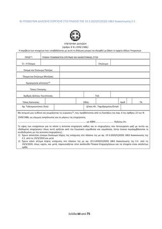 Σελίδα 60 από 75 
 
Β) ΥΠΟΔΕΙΓΜΑ ΔΗΛΩΣΗΣ ΣΩΡΕΥΣΗΣ ΣΤΟ ΠΛΑΙΣΙΟ ΤΗΣ 19.3.2020/C(2020) 1863 Ανακοίνωσης Ε.Ε. 
 
 
ΥΠΕΥΘΥΝΗ ∆ΗΛΩΣΗ 
(άρθρο 8 Ν.1599/1986) 
Η ακρίβεια των στοιχείων που υποβάλλονται με αυτή τη δήλωση μπορεί να ελεγχθεί με βάση το αρχείο άλλων Υπηρεσιών  
ΠΡΟΣ(1)
:  ΓΕΝΙΚΗ ΓΡΑΜΜΑΤΕΙΑ ΕΡΕΥΝΑΣ ΚΑΙ ΚΑΙΝΟΤΟΜΙΑΣ /ΓΓΕΚ 
Ο – Η Όνομα: 
 
Επώνυμο: 
 
Όνομα και Επώνυμο Πατέρα: 
 
Όνομα και Επώνυμο Μητέρας: 
 
Ημερομηνία γέννησης(2)
: 
 
Τόπος Γέννησης: 
 
Αριθμός Δελτίου Ταυτότητας: 
 
Τηλ: 
 
Τόπος Κατοικίας: 
 
Οδός: 
 
Αριθ: 
 
ΤΚ: 
Αρ. Τηλεομοιοτύπου (Fax):    Δ/νση Ηλ.. Ταχυδρομείου/Εmail:   
Με ατομική μου ευθύνη και γνωρίζοντας τις κυρώσεις(3)
, που προβλέπονται από τις διατάξεις της παρ. 6 του άρθρου 22 του Ν. 
1599/1986, ως νόμιμος εκπρόσωπος και εκ μέρους της επιχείρησης 
…………………………………………………………………..…………………………………….. με ΑΦΜ…………………………… δηλώνω ότι: 
Το  ύψος  των  ενισχύσεων  για  το  οποίο  η  αιτούσα  επιχείρηση  καθώς  και  οι  επιχειρήσεις  που  λειτουργούν  μαζί  με  αυτήν  ως 
«δεδομένη  επιχείρηση»  όπως  αυτή  ορίζεται  από  την  Ενωσιακή  νομοθεσία  και  νομολογία,  (στην  έννοια  περιλαμβάνονται  οι 
συνδεδεμένες με την αιτούσα επιχειρήσεις) : 
1) Έχουν αποκτήσει έννομο δικαίωμα λήψης της ενίσχυσης στο πλαίσιο της με αρ. 19.3.2020/C(2020) 1863 Ανακοίνωσης της 
Ε.Ε. από τις 19/3/2020 και μετά 
2) Έχουν  κάνει  αίτημα  λήψης  ενίσχυσης  στο  πλαίσιο  της  με  αρ.  19.3.2020/C(2020)  1863  Ανακοίνωσης  της  Ε.Ε.  από  τις 
19/3/2020, όπως ισχύει, και μετά, παρουσιάζεται στον ακόλουθο Πίνακα Επιχορηγήσεων και τα στοιχεία είναι απολύτως 
ορθά. 
 
 
 
 
 
 
 
 
 
 
 
 
 
 
 
ΑΔΑ: ΩΞΛΥ46ΜΤΛΡ-ΓΡΛ
 