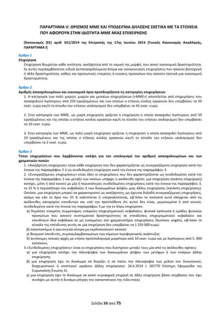  
Σελίδα 59 από 75 
 
ΠΑΡΑΡΤΗΜΑ V: ΟΡΙΣΜΟΣ ΜΜΕ ΚΑΙ ΥΠΟΔΕΙΓΜΑ ΔΗΛΩΣΗΣ ΣΧΕΤΙΚΑ ΜΕ ΤΑ ΣΤΟΙΧΕΙΑ 
ΠΟΥ ΑΦΟΡΟΥΝ ΣΤΗΝ ΙΔΙΟΤΗΤΑ ΜΜΕ ΜΙΑΣ ΕΠΙΧΕΙΡΗΣΗΣ 
[Κανονισμός  (ΕΕ)  αριθ.  651/2014  της  Επιτροπής  της  17ης  Ιουνίου  2014  (Γενικός  Κανονισμός  Απαλλαγής, 
ΠΑΡΑΡΤΗΜΑ I] 
Άρθρο 1 
Επιχείρηση  
Επιχείρηση θεωρείται κάθε οντότητα, ανεξάρτητα από τη νομική της μορφή, που ασκεί οικονομική δραστηριότητα. 
Σε αυτές περιλαμβάνονται ειδικά αυταπασχολούμενα άτομα και οικογενειακές επιχειρήσεις που ασκούν βιοτεχνική 
ή άλλη δραστηριότητα, καθώς και προσωπικές εταιρείες ή ενώσεις προσώπων που ασκούν τακτικά μια οικονομική 
δραστηριότητα.   
 
Άρθρο 2 
Αριθμός απασχολουμένων και οικονομικά όρια προσδιορίζοντα τις κατηγορίες επιχειρήσεων 
1. Η κατηγορία των πολύ μικρών, μικρών και μεσαίων επιχειρήσεων («ΜΜΕ») αποτελείται από επιχειρήσεις που 
απασχολούν λιγότερους από 250 εργαζομένους και των οποίων ο ετήσιος κύκλος εργασιών δεν υπερβαίνει τα 50 
εκατ. ευρώ και/ή το σύνολο του ετήσιου ισολογισμού δεν υπερβαίνει τα 43 εκατ. ευρώ.  
 
2. Στην κατηγορία των ΜΜΕ, ως μικρή επιχείρηση ορίζεται η επιχείρηση η οποία απασχολεί λιγότερους από 50 
εργαζομένους και της οποίας ο ετήσιος κύκλος εργασιών και/ή το σύνολο του ετήσιου ισολογισμού δεν υπερβαίνει 
τα 10 εκατ. ευρώ. 
 
3. Στην κατηγορία των ΜΜΕ, ως πολύ μικρή επιχείρηση ορίζεται η επιχείρηση η οποία απασχολεί λιγότερους από 
10  εργαζομένους  και  της  οποίας  ο  ετήσιος  κύκλος  εργασιών  και/ή  το  σύνολο  του  ετήσιου  ισολογισμού  δεν 
υπερβαίνει τα 2 εκατ. ευρώ.  
 
Άρθρο 3 
Τύποι  επιχειρήσεων  που  λαμβάνονται  υπόψη  για  τον  υπολογισμό  του  αριθμού  απασχολουμένων  και  των 
χρηματικών ποσών 
1. «Ανεξάρτητη επιχείρηση» είναι κάθε επιχείρηση που δεν χαρακτηρίζεται ως συνεργαζόμενη επιχείρηση κατά την 
έννοια της παραγράφου 2 ή ως συνδεδεμένη επιχείρηση κατά την έννοια της παραγράφου 3. 
2. «Συνεργαζόμενες επιχειρήσεις» είναι όλες οι επιχειρήσεις που δεν χαρακτηρίζονται ως συνδεδεμένες κατά την 
έννοια της παραγράφου 3 και μεταξύ των οποίων υπάρχει η ακόλουθη σχέση: μια επιχείρηση (ανάντη επιχείρηση) 
κατέχει, μόνη ή από κοινού με μία ή περισσότερες συνδεδεμένες επιχειρήσεις κατά την έννοια της παραγράφου 3, 
το 25 % ή περισσότερο του κεφαλαίου ή των δικαιωμάτων ψήφου μιας άλλης επιχείρησης (κατάντη επιχείρησης). 
Ωστόσο, μια επιχείρηση μπορεί να χαρακτηριστεί ως ανεξάρτητη, μη έχουσα δηλαδή συνεργαζόμενες επιχειρήσεις, 
ακόμη  και  εάν  το  όριο  του  25  %  καλύπτεται  ή  υπερκαλύπτεται,  εφ’όσον  το  ποσοστό  αυτό  ελέγχεται  από  τις 
ακόλουθες  κατηγορίες  επενδυτών  και  υπό  την  προϋπόθεση  ότι  αυτοί  δεν  είναι,  μεμονωμένα  ή  από  κοινού, 
συνδεδεμένοι κατά την έννοια της παραγράφου 3 με την εν λόγω επιχείρηση:  
α) δημόσιες εταιρείες συμμετοχών, εταιρείες επιχειρηματικού κεφαλαίου, φυσικά πρόσωπα ή ομάδες φυσικών 
προσώπων  που  ασκούν  συστηματικά  δραστηριότητες  σε  επενδύσεις  επιχειρηματικού  κεφαλαίου  και 
επενδύουν  ίδια  κεφάλαια  σε  μη  εισηγμένες  στο  χρηματιστήριο  επιχειρήσεις  (business  angels),  εφ’όσον  το 
σύνολο της επένδυσης αυτής σε μία επιχείρηση δεν υπερβαίνει τα 1 250 000 ευρώ·  
β) πανεπιστήμια ή ερευνητικά κέντρα μη κερδοσκοπικού σκοπού·  
γ) θεσμικοί επενδυτές, συμπεριλαμβανομένων των ταμείων περιφερειακής ανάπτυξης·  
δ) αυτόνομες τοπικές αρχές με ετήσιο προϋπολογισμό μικρότερο από 10 εκατ. ευρώ και με λιγότερους από 5. 000 
κατοίκους.  
3.«Συνδεδεμένες επιχειρήσεις» είναι οι επιχειρήσεις που διατηρούν μεταξύ τους μία από τις ακόλουθες σχέσεις:  
α)  μια  επιχείρηση  κατέχει  την  πλειοψηφία  των  δικαιωμάτων  ψήφου  των  μετόχων  ή  των  εταίρων  άλλης 
επιχείρησης 
β)  μια  επιχείρηση  έχει  το  δικαίωμα  να  διορίζει  ή  να  παύει  την  πλειοψηφία  των  μελών  του  διοικητικού, 
διαχειριστικού  ή  εποπτικού  οργάνου  άλλης  επιχείρησης·  26.6.2014  L  187/70  Επίσημη  Εφημερίδα  της 
Ευρωπαϊκής Ένωσης EL  
γ) μια επιχείρηση έχει το δικαίωμα να ασκεί κυριαρχική επιρροή σε άλλη επιχείρηση βάσει σύμβασης που έχει 
συνάψει με αυτήν ή δυνάμει ρήτρας του καταστατικού της τελευταίας·  
ΑΔΑ: ΩΞΛΥ46ΜΤΛΡ-ΓΡΛ
 
