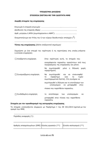  
Σελίδα 62 από 75 
 
ΥΠΟ∆ΕΙΓΜΑ ∆ΗΛΩΣΗΣ
ΣΤΟΙΧΕΙΑ ΣΧΕΤΙΚΑ ΜΕ ΤΗΝ Ι∆ΙΟΤΗΤΑ ΜΜΕ
Ακριβή στοιχεία της επιχείρησης
Επωνυμία ή εταιρική επωνυμία: ……………………………………..…………………………….
∆ιεύθυνση της εταιρικής έδρας: ………………………………….………………………………..
Αριθ. μητρώου ή ΦΠΑ (συμπληρώνεται ο ΑΦΜ1
): ……………………………………….
Ονοματεπώνυμο και τίτλος του ή των κύριων διευθυντικών στελεχών (2)
………………………………………………………………………………………………………………………..
Τύπος της επιχείρησης (βλέπε επεξηγητικό σημείωμα)
Σημειώστε με ένα σταυρό την περίπτωση ή τις περιπτώσεις στις οποίες υπάγεται
η αιτούσα επιχείρηση:
Ανεξάρτητη επιχείρηση Στην περίπτωση αυτή, τα στοιχεία που
αναγράφονται παρακάτω προκύπτουν από τους
λογαριασμούς της επιχείρησης και μόνον.
Να συμπληρωθεί μόνο η δήλωση χωρίς
παραρτήματα.
Συνεργαζόμενη επιχείρηση Να συμπληρωθεί και να επισυναφθεί
το παράρτημα (και τα τυχόν
συμπληρωματικά δελτία). Στη συνέχεια να
συμπληρωθεί η δήλωση και το αποτέλεσμα των
υπολογισμών να μεταφερθεί στον
πίνακα που παρατίθεται παρακάτω.
Συνδεδεμένη επιχείρηση το αποτέλεσμα των υπολογισμών να
μεταφερθεί στον πίνακα που παρατίθεται
παρακάτω
Στοιχεία για τον προσδιορισμό της κατηγορίας επιχείρησης
Τα στοιχεία υπολογίζονται σύμφωνα με Παράρτημα Ι του ΕΕ 651/2014 σχετικά με τον
ορισμό των ΜΜΕ.
Περίοδος αναφοράς (*):
Αριθμός απασχολουμένων (ΕΜΕ) Κύκλος εργασιών (**) Σύνολο ισολογισμού (**)
ΑΔΑ: ΩΞΛΥ46ΜΤΛΡ-ΓΡΛ
 