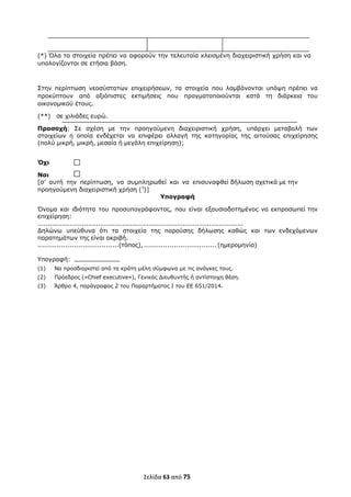  
Σελίδα 63 από 75 
 
(*) Όλα τα στοιχεία πρέπει να αφορούν την τελευταία κλεισμένη διαχειριστική χρήση και να
υπολογίζονται σε ετήσια βάση.
Στην περίπτωση νεοσύστατων επιχειρήσεων, τα στοιχεία που λαμβάνονται υπόψη πρέπει να
προκύπτουν από αξιόπιστες εκτιμήσεις που πραγματοποιούνται κατά τη διάρκεια του
οικονομικού έτους.
(**) σε χιλιάδες ευρώ.
Προσοχή: Σε σχέση με την προηγούμενη διαχειριστική χρήση, υπάρχει μεταβολή των
στοιχείων η οποία ενδέχεται να επιφέρει αλλαγή της κατηγορίας της αιτούσας επιχείρησης
(πολύ μικρή, μικρή, μεσαία ή μεγάλη επιχείρηση);
Όχι
Ναι
[σ’ αυτή την περίπτωση, να συμπληρωθεί και να επισυναφθεί δήλωση σχετικά με την
προηγούμενη διαχειριστική χρήση (3
)]
Υπογραφή
Όνομα και ιδιότητα του προσυπογράφοντος, που είναι εξουσιοδοτημένος να εκπροσωπεί την
επιχείρηση:
......................................................................................................
∆ηλώνω υπεύθυνα ότι τα στοιχεία της παρούσης δήλωσης καθώς και των ενδεχόμενων
παρατημάτων της είναι ακριβή.
......................................(τόπος), .................................. (ημερομηνία)
Υπογραφή:
(1) Να προσδιοριστεί από τα κράτη μέλη σύμφωνα με τις ανάγκες τους.
(2) Πρόεδρος («Chief executive»), Γενικός ∆ιευθυντής ή αντίστοιχη θέση.
(3) Άρθρο 4, παράγραφος 2 του Παραρτήματος Ι του ΕΕ 651/2014.
 
ΑΔΑ: ΩΞΛΥ46ΜΤΛΡ-ΓΡΛ
 