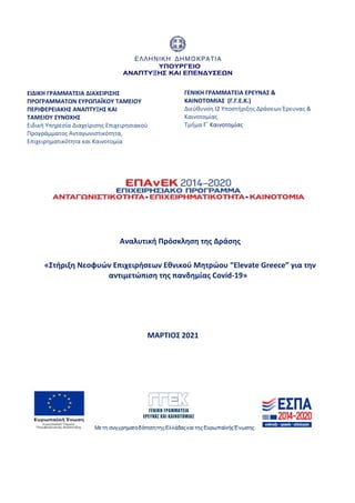  
              
ΕΙΔΙΚΗ ΓΡΑΜΜΑΤΕΙΑ ΔΙΑXΕΙΡΙΣΗΣ 
ΠΡΟΓΡΑΜΜΑΤΩΝ ΕΥΡΩΠΑΪΚΟΥ ΤΑΜΕΙΟΥ  
ΠΕΡΙΦΕΡΕΙΑΚΗΣ ΑΝΑΠΤΥΞΗΣ KAI  
ΤΑΜΕΙΟΥ ΣΥΝΟΧΗΣ  
Ειδική Υπηρεσία Διαχείρισης Επιχειρησιακού 
Προγράμματος Ανταγωνιστικότητα, 
Επιχειρηματικότητα και Καινοτομία 
 
 
 
 
 
ΓΕΝΙΚΗ ΓΡΑΜΜΑΤΕΙΑ ΕΡΕΥΝΑΣ & 
ΚΑΙΝΟΤΟΜΙΑΣ  (Γ.Γ.Ε.Κ.) 
Διεύθυνση Ι2 Υποστήριξης Δράσεων Έρευνας & 
Καινοτομίας 
Τμήμα Γ΄ Καινοτομίας 
 
 
 
 
Αναλυτική Πρόσκληση της Δράσης 
 
«Στήριξη Νεοφυών Επιχειρήσεων Εθνικού Μητρώου “Elevate Greece” για την 
αντιμετώπιση της πανδημίας Covid‐19» 
 
 
 
 
        ΜΑΡΤΙΟΣ 2021 
 
 
 
 
 
ΑΔΑ: ΩΞΛΥ46ΜΤΛΡ-ΓΡΛ
 