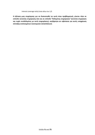  
Σελίδα 71 από 75 
 
interest coverage ratio) είναι κάτω του 1,0. 
 
Η  εξέταση  μιας  επιχείρησης  για  να  διαπιστωθεί  αν  αυτή  είναι  προβληματική,  γίνεται  τόσο  σε 
επίπεδο αιτούσας επιχείρησης όσο και σε επίπεδο ”δεδομένης επιχείρησης” (αιτούσα επιχείρηση 
και  τυχόν  συνδεδεμένες  με  αυτή  επιχειρήσεις),  ανεξάρτητα  αν  υφίσταται  για  αυτές  υποχρέωση 
σύνταξης ενοποιημένων οικονομικών καταστάσεων).  
 
 
 
 
 
 
 
 
 
 
 
 
 
 
 
 
 
 
 
 
   
ΑΔΑ: ΩΞΛΥ46ΜΤΛΡ-ΓΡΛ
 