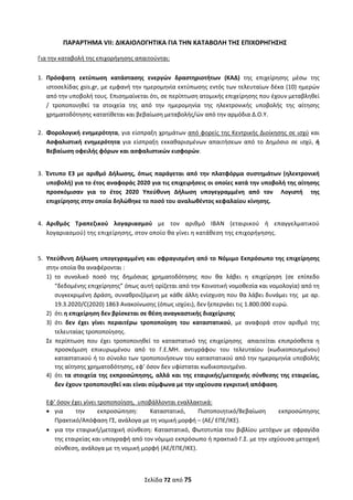  
Σελίδα 72 από 75 
 
ΠΑΡΑΡΤΗΜΑ VΙΙ: ΔΙΚΑΙΟΛΟΓΗΤΙΚΑ ΓΙΑ ΤΗΝ ΚΑΤΑΒΟΛΗ ΤΗΣ ΕΠΙΧΟΡΗΓΗΣΗΣ 
Για την καταβολή της επιχορήγησης απαιτούνται: 
 
1. Πρόσφατη  εκτύπωση  κατάστασης  ενεργών  δραστηριοτήτων  (ΚΑΔ)  της  επιχείρησης  μέσω  της 
ιστοσελίδας gsis.gr, με εμφανή την ημερομηνία εκτύπωσης εντός των τελευταίων δέκα (10) ημερών 
από την υποβολή τους. Επισημαίνεται ότι, σε περίπτωση ατομικής επιχείρησης που έχουν μεταβληθεί 
/  τροποποιηθεί  τα  στοιχεία  της  από  την  ημερομηνία  της  ηλεκτρονικής  υποβολής  της  αίτησης 
χρηματοδότησης κατατίθεται και βεβαίωση μεταβολής/ών από την αρμόδια Δ.Ο.Υ. 
 
2. Φορολογική ενημερότητα, για είσπραξη χρημάτων από φορείς της Κεντρικής Διοίκησης σε ισχύ και 
Ασφαλιστική  ενημερότητα  για  είσπραξη  εκκαθαρισμένων  απαιτήσεων  από  το  Δημόσιο  σε  ισχύ,  ή 
Βεβαίωση οφειλής φόρων και ασφαλιστικών εισφορών.  
 
3. Έντυπo Ε3 με αριθμό Δήλωσης, όπως παράγεται από την πλατφόρμα συστημάτων (ηλεκτρονική 
υποβολή) για το έτος αναφοράς 2020 για τις επιχειρήσεις οι οποίες κατά την υποβολή της αίτησης  
προσκόμισαν  για  το  έτος  2020  Υπεύθυνη  Δήλωση  υπογεγραμμένη  από  τον    Λογιστή    της 
επιχείρησης στην οποία δηλώθηκε το ποσό του αναλωθέντος κεφαλαίου κίνησης. 
 
4. Αριθμός  Τραπεζικού  λογαριασμού  με  τον  αριθμό  ΙΒΑΝ  (εταιρικού  ή  επαγγελματικού 
λογαριασμού) της επιχείρησης, στον οποίο θα γίνει η κατάθεση της επιχορήγησης.  
 
 
5. Υπεύθυνη Δήλωση υπογεγραμμένη και σφραγισμένη από το Νόμιμο Εκπρόσωπο της επιχείρησης 
στην οποία θα αναφέρονται : 
1) το  συνολικό  ποσό  της  δημόσιας  χρηματοδότησης  που  θα  λάβει  η  επιχείρηση  (σε  επίπεδο 
“δεδομένης επιχείρησης” όπως αυτή ορίζεται από την Κοινοτική νομοθεσία και νομολογία) από τη 
συγκεκριμένη Δράση, συναθροιζόμενη με κάθε άλλη ενίσχυση που θα λάβει δυνάμει της  με αρ. 
19.3.2020/C(2020) 1863 Ανακοίνωσης (όπως ισχύει), δεν ξεπερνάει τις 1.800.000 ευρώ.  
2) ότι η επιχείρηση δεν βρίσκεται σε θέση αναγκαστικής διαχείρισης  
3) ότι  δεν  έχει  γίνει  περαιτέρω  τροποποίηση  του  καταστατικού,  με  αναφορά  στον  αριθμό  της 
τελευταίας τροποποίησης. 
Σε  περίπτωση  που  έχει  τροποποιηθεί  το  καταστατικό  της  επιχείρησης    απαιτείται  επιπρόσθετα  η 
προσκόμιση  επικυρωμένου  από  το  Γ.Ε.ΜΗ.  αντιγράφου  του  τελευταίου  (κωδικοποιημένου) 
καταστατικού ή το σύνολο των τροποποιήσεων του καταστατικού από την ημερομηνία υποβολής 
της αίτησης χρηματοδότησης, εφ’ όσον δεν υφίσταται κωδικοποιημένο. 
4) ότι τα στοιχεία της εκπροσώπησης, αλλά και της εταιρικής/μετοχικής σύνθεσης της εταιρείας, 
δεν έχουν τροποποιηθεί και είναι σύμφωνα με την ισχύουσα εγκριτική απόφαση.  
 
Εφ’ όσον έχει γίνει τροποποίηση,  υποβάλλονται εναλλακτικά: 
 για  την  εκπροσώπηση:  Καταστατικό,  Πιστοποιητικό/Βεβαίωση  εκπροσώπησης  
Πρακτικό/Απόφαση ΓΣ, ανάλογα με τη νομική μορφή – (ΑΕ/ ΕΠΕ/ΙΚΕ). 
 για την εταιρική/μετοχική σύνθεση: Καταστατικό, Φωτοτυπία του βιβλίου μετόχων με σφραγίδα 
της εταιρείας και υπογραφή από τον νόμιμο εκπρόσωπο ή πρακτικό Γ.Σ. με την ισχύουσα μετοχική 
σύνθεση, ανάλογα με τη νομική μορφή (ΑΕ/ΕΠΕ/ΙΚΕ). 
ΑΔΑ: ΩΞΛΥ46ΜΤΛΡ-ΓΡΛ
 