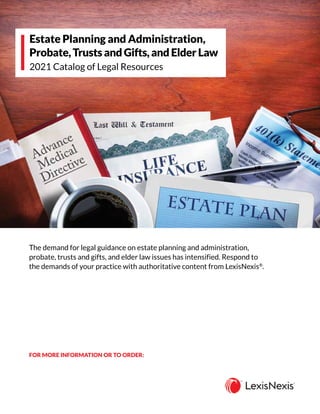 The demand for legal guidance on estate planning and administration,
probate, trusts and gifts, and elder law issues has intensified. Respond to
the demands of your practice with authoritative content from LexisNexis®
.
Estate Planning and Administration,
Probate, Trusts and Gifts, and Elder Law
2021 Catalog of Legal Resources
FOR MORE INFORMATION OR TO ORDER:
CALL 800.223.1940
GO TO lexisnexis.com/store
SCAN & EMAIL all pages to inbound.sales@lexisnexis.com
 