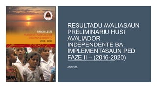 RESULTADU AVALIASAUN
PRELIMINARIU HUSI
AVALIADOR
INDEPENDENTE BA
IMPLEMENTASAUN PED
FAZE II – (2016-2020)
ANAPMA
 