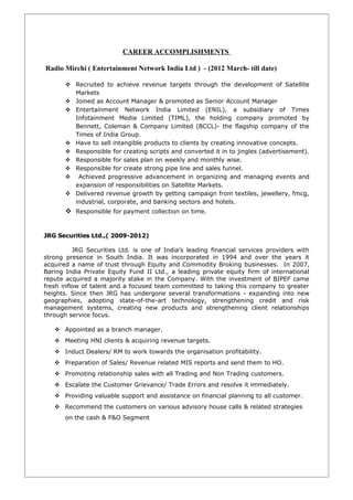 CAREER ACCOMPLISHMENTS
Radio Mirchi ( Entertainment Network India Ltd ) - (2012 March- till date)
 Recruited to achieve revenue targets through the development of Satellite
Markets
 Joined as Account Manager & promoted as Senior Account Manager
 Entertainment Network India Limited (ENIL), a subsidiary of Times
Infotainment Media Limited (TIML), the holding company promoted by
Bennett, Coleman & Company Limited (BCCL)- the flagship company of the
Times of India Group.
 Have to sell intangible products to clients by creating innovative concepts.
 Responsible for creating scripts and converted it in to jingles (advertisement).
 Responsible for sales plan on weekly and monthly wise.
 Responsible for create strong pipe line and sales funnel.
 Achieved progressive advancement in organizing and managing events and
expansion of responsibilities on Satellite Markets.
 Delivered revenue growth by getting campaign from textiles, jewellery, fmcg,
industrial, corporate, and banking sectors and hotels.
 Responsible for payment collection on time.
JRG Securities Ltd.,( 2009-2012)
JRG Securities Ltd. is one of India’s leading financial services providers with
strong presence in South India. It was incorporated in 1994 and over the years it
acquired a name of trust through Equity and Commodity Broking businesses. In 2007,
Baring India Private Equity Fund II Ltd., a leading private equity firm of international
repute acquired a majority stake in the Company. With the investment of BIPEF came
fresh inflow of talent and a focused team committed to taking this company to greater
heights. Since then JRG has undergone several transformations - expanding into new
geographies, adopting state-of-the-art technology, strengthening credit and risk
management systems, creating new products and strengthening client relationships
through service focus.
 Appointed as a branch manager.
 Meeting HNI clients & acquiring revenue targets.
 Induct Dealers/ RM to work towards the organisation profitability.
 Preparation of Sales/ Revenue related MIS reports and send them to HO.
 Promoting relationship sales with all Trading and Non Trading customers.
 Escalate the Customer Grievance/ Trade Errors and resolve it immediately.
 Providing valuable support and assistance on financial planning to all customer.
 Recommend the customers on various advisory house calls & related strategies
on the cash & F&O Segment
 