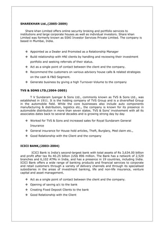 SHAREKHAN Ltd.,(2005-2009)
Share khan Limited offers online security broking and portfolio services to
institutions and large corporate houses as well as individual investors. Share khan
Limited was formerly known as SSKI Investor Services Private Limited. The company is
based in Mumbai, India.
 Appointed as a Dealer and Promoted as a Relationship Manager
 Build relationship with HNI clients by handling and reviewing their investment
portfolio and seeking referrals of their status.
 Act as a single point of contact between the client and the company.
 Recommend the customers on various advisory house calls & related strategies
on the cash & F&O Segment.
 Generate business by giving a high Turnover-Volume to the company
TVS & SONS LTD,(2004-2005)
T V Sundaram Iyengar & Sons Ltd., commonly known as TVS & Sons Ltd., was
established in 1911. It is the holding company of TVS Group and is a diversified Group
in the automobile field. While the core businesses also include auto components
manufacturing & distribution, logistics etc., the company is known for its presence in
automobile distribution in more than seven states. TVS & Sons’ involvement with all its
associates dates back to several decades and is growing strong day by day
 Worked for TVS & Sons and increased sales for Royal Sundaram General
Insurance
 General insurance for House hold articles, Theft, Burglary, Med claim etc.,
 Good Relationship with the Client and the company
ICICI BANK,(2003-2004)
ICICI Bank is India's second-largest bank with total assets of Rs 3,634.00 billion
and profit after tax Rs 40.25 billion (US$ 896 million. The Bank has a network of 2,529
branches and 6,102 ATMs in India, and has a presence in 19 countries, including India.
ICICI Bank offers a wide range of banking products and financial services to corporate
and retail customers through a variety of delivery channels and through its specialised
subsidiaries in the areas of investment banking, life and non-life insurance, venture
capital and asset management.
 Act as a single point of contact between the client and the company.
 Opening of saving a/c to the bank
 Creating Fixed Deposit Clients to the bank
 Good Relationship with the Client
 