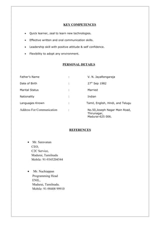 KEY COMPETENCES
• Quick learner, zeal to learn new technologies.
• Effective written and oral communication skills.
• Leadership skill with positive attitude & self confidence.
• Flexibility to adopt any environment.
PERSONAL DETAILS
Father’s Name : V. N. JayaRengaraja
Date of Birth : 27th
Sep 1982
Marital Status : Married
Nationality : Indian
Languages Known : Tamil, English, Hindi, and Telugu
Address For Communication : No.50,Joseph Nagar Main Road,
Thirunagar,
Madurai-625 006.
REFERENCES
• Mr. Saravanan
CEO,
C2C Service,
Madurai, Tamilnadu
Mobile: 91-9345204544
• Mr. Nachiappan
Programming Head
ENIL,
Madurai, Tamilnadu.
Mobile: 91-98408 99910
 