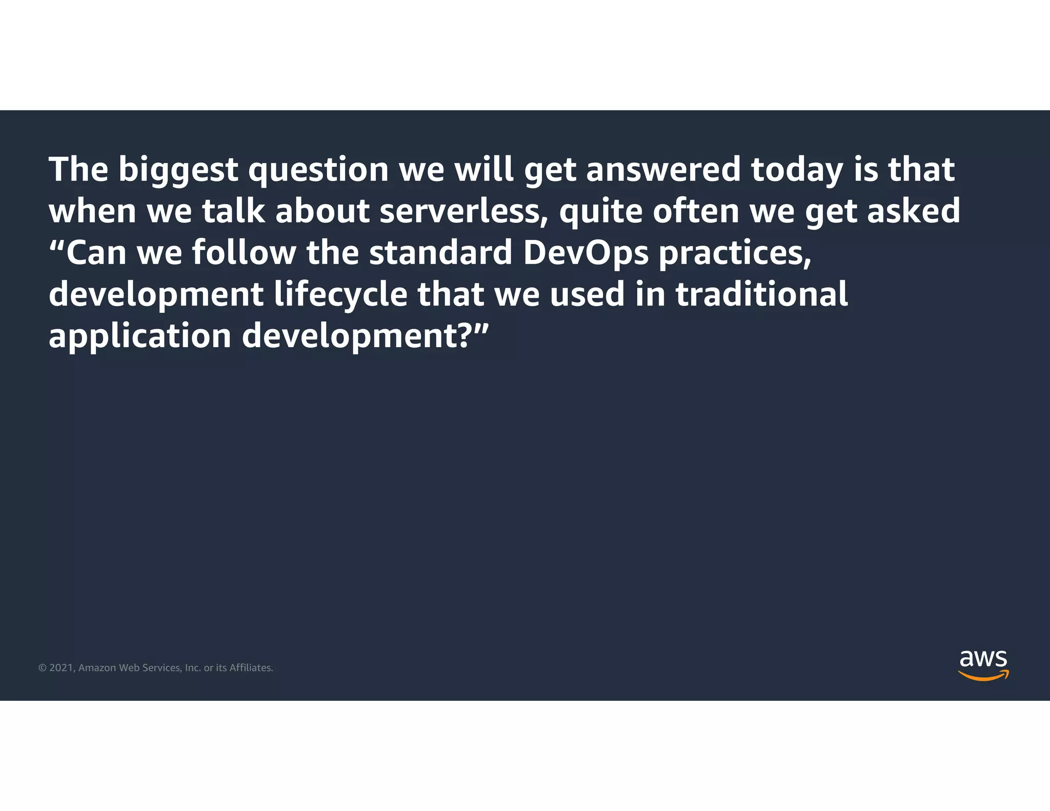 © 2021, Amazon Web Services, Inc. or its Affiliates.
The biggest question we will get answered today is that
when we talk about serverless, quite often we get asked
“Can we follow the standard DevOps practices,
development lifecycle that we used in traditional
application development?”
 