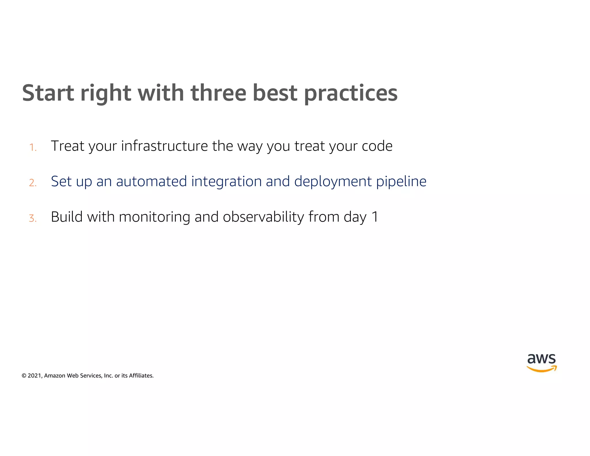 © 2021, Amazon Web Services, Inc. or its Affiliates.
Start right with three best practices
1. Treat your infrastructure the way you treat your code
2. Set up an automated integration and deployment pipeline
3. Build with monitoring and observability from day 1
 