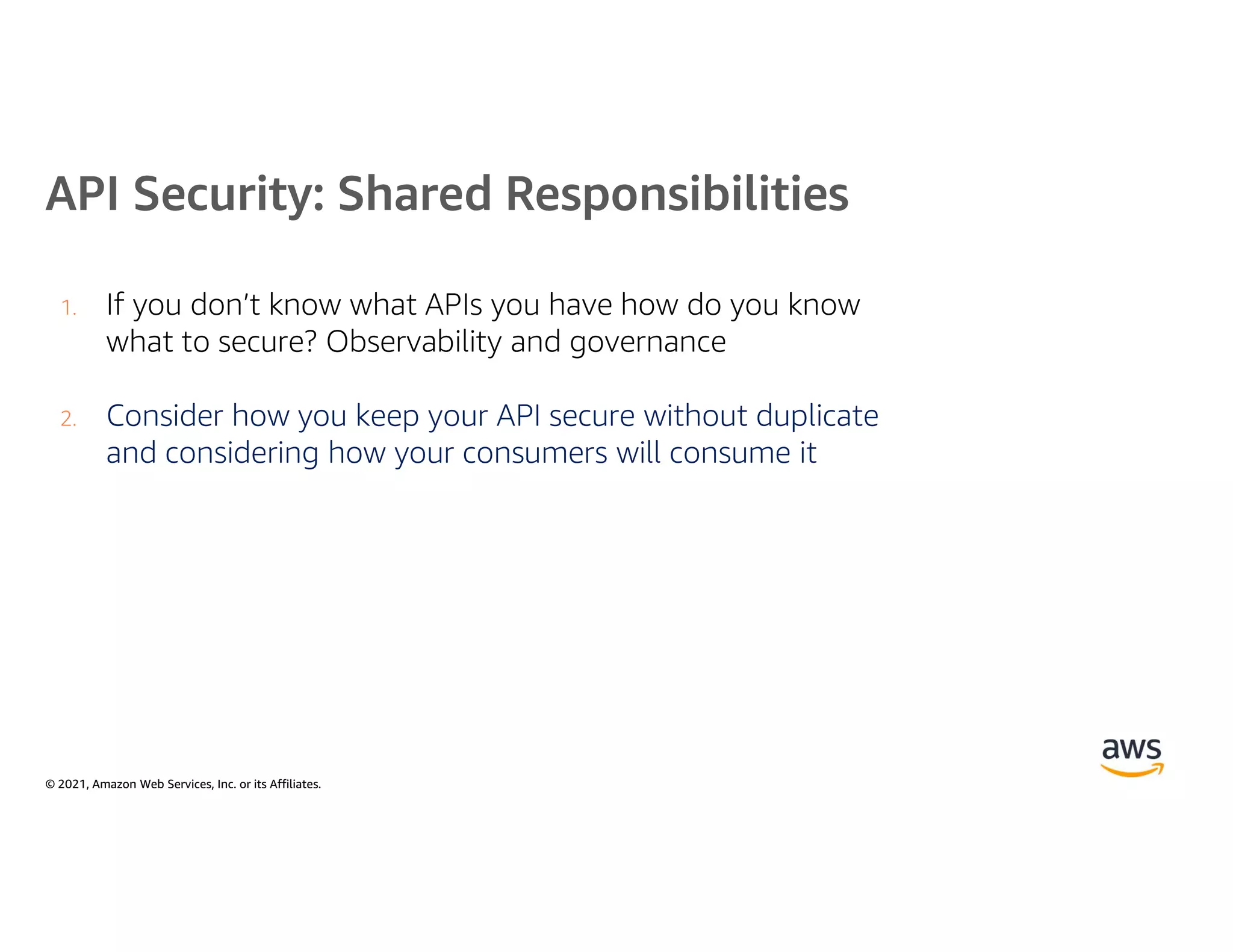 © 2021, Amazon Web Services, Inc. or its Affiliates.
API Security: Shared Responsibilities
1. If you don’t know what APIs you have how do you know
what to secure? Observability and governance
2. Consider how you keep your API secure without duplicate
and considering how your consumers will consume it
 