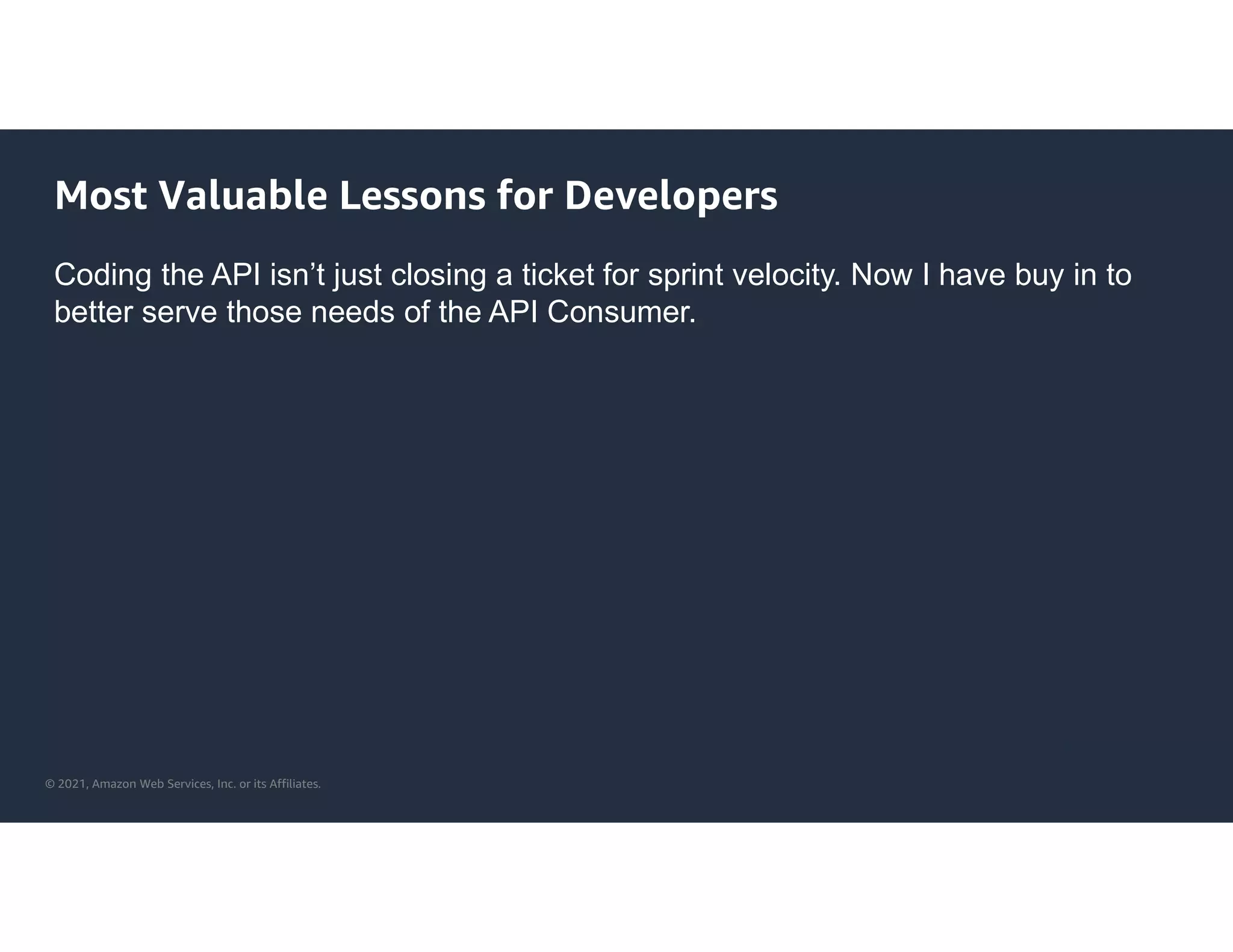 © 2021, Amazon Web Services, Inc. or its Affiliates.
Most Valuable Lessons for Developers
Coding the API isn’t just closing a ticket for sprint velocity. Now I have buy in to
better serve those needs of the API Consumer.
 