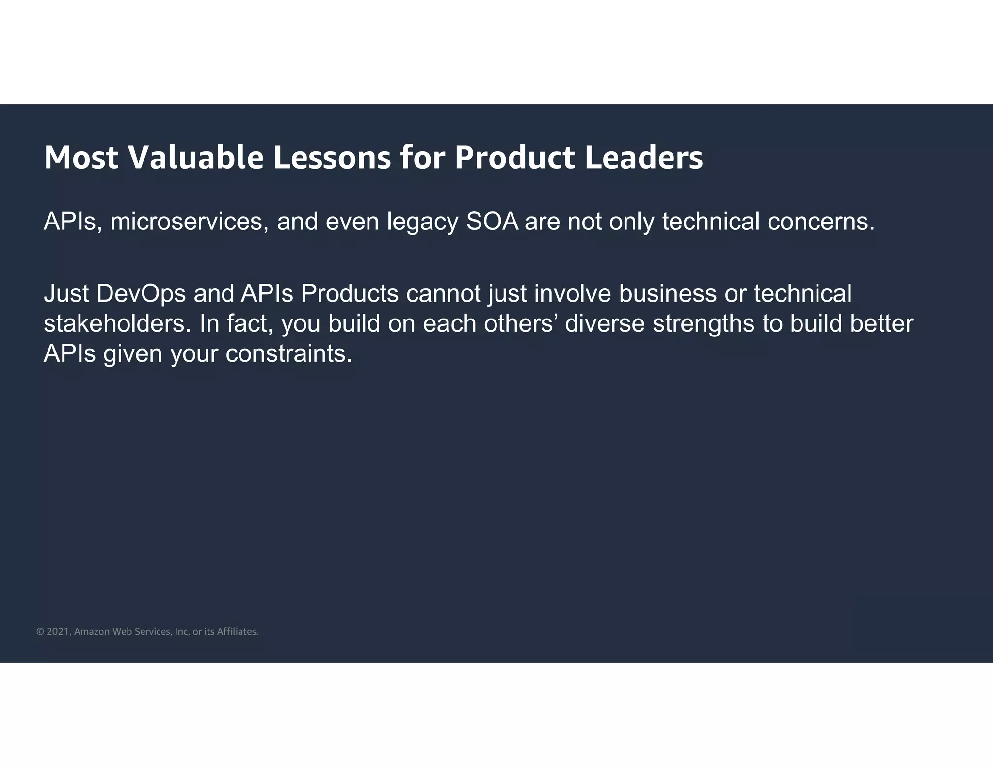 © 2021, Amazon Web Services, Inc. or its Affiliates.
Most Valuable Lessons for Product Leaders
APIs, microservices, and even legacy SOA are not only technical concerns.
Just DevOps and APIs Products cannot just involve business or technical
stakeholders. In fact, you build on each others’ diverse strengths to build better
APIs given your constraints.
 