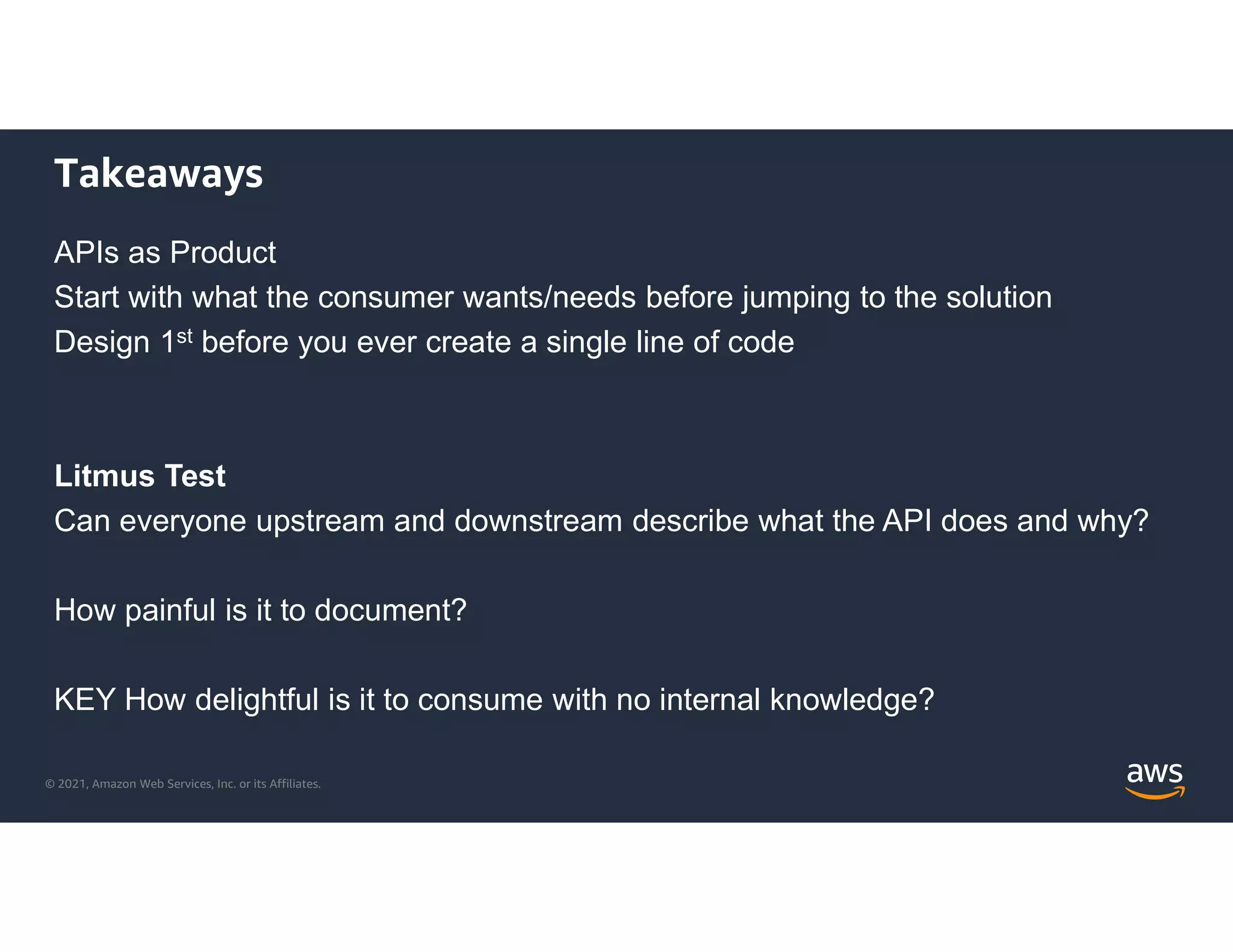 © 2021, Amazon Web Services, Inc. or its Affiliates.
Takeaways
APIs as Product
Start with what the consumer wants/needs before jumping to the solution
Design 1st before you ever create a single line of code
Litmus Test
Can everyone upstream and downstream describe what the API does and why?
How painful is it to document?
KEY How delightful is it to consume with no internal knowledge?
 